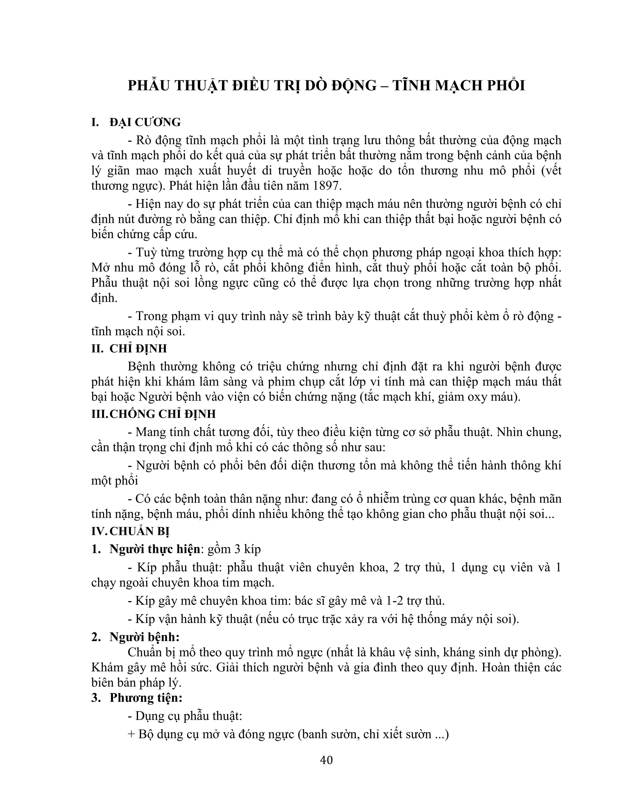 40
PHẪU THUẬT ĐIỀU TRỊ DÒ ĐỘNG – TĨNH MẠCH PHỔI
I. ĐẠI CƯƠNG
- Rò động tĩnh mạch phổi là một tình trạng lưu thông bất thường của động mạch
và tĩnh mạch phổi do kết quả của sự phát triển bất thường nằm trong bệnh cảnh của bệnh
lý giãn mao mạch xuất huyết di truyền hoặc hoặc do tổn thương nhu mô phổi (vết
thương ngực). Phát hiện lần đầu tiên năm 1897.
- Hiện nay do sự phát triển của can thiệp mạch máu nên thường người bệnh có chỉ
định nút đường rò bằng can thiệp. Chỉ định mổ khi can thiệp thất bại hoặc người bệnh có
biến chứng cấp cứu.
- Tuỳ từng trường hợp cụ thể mà có thể chọn phương pháp ngoại khoa thích hợp:
Mở nhu mô đóng lỗ rò, cắt phổi không điển hình, cắt thuỳ phổi hoặc cắt toàn bộ phổi.
Phẫu thuật nội soi lồng ngực cũng có thể được lựa chọn trong những trường hợp nhất
định.
- Trong phạm vi quy trình này sẽ trình bày kỹ thuật cắt thuỳ phổi kèm ổ rò động -
tĩnh mạch nội soi.
II. CHỈ ĐỊNH
Bệnh thường không có triệu chứng nhưng chỉ định đặt ra khi người bệnh được
phát hiện khi khám lâm sàng và phim chụp cắt lớp vi tính mà can thiệp mạch máu thất
bại hoặc Người bệnh vào viện có biến chứng nặng (tắc mạch khí, giảm oxy máu).
III.CHỐNG CHỈ ĐỊNH
- Mang tính chất tương đối, tùy theo điều kiện từng cơ sở phẫu thuật. Nhìn chung,
cần thận trọng chỉ định mổ khi có các thông số như sau:
- Người bệnh có phổi bên đối diện thương tổn mà không thể tiến hành thông khí
một phổi
- Có các bệnh toàn thân nặng như: đang có ổ nhiễm trùng cơ quan khác, bệnh mãn
tính nặng, bệnh máu, phổi dính nhiều không thể tạo không gian cho phẫu thuật nội soi...
IV.CHUẨN BỊ
1. Người thực hiện: gồm 3 kíp
- Kíp phẫu thuật: phẫu thuật viên chuyên khoa, 2 trợ thủ, 1 dụng cụ viên và 1
chạy ngoài chuyên khoa tim mạch.
- Kíp gây mê chuyên khoa tim: bác sĩ gây mê và 1-2 trợ thủ.
- Kíp vận hành kỹ thuật (nếu có trục trặc xảy ra với hệ thống máy nội soi).
2. Người bệnh:
Chuẩn bị mổ theo quy trình mổ ngực (nhất là khâu vệ sinh, kháng sinh dự phòng).
Khám gây mê hồi sức. Giải thích người bệnh và gia đình theo quy định. Hoàn thiện các
biên bản pháp lý.
3. Phương tiện:
- Dụng cụ phẫu thuật:
+ Bộ dụng cụ mở và đóng ngực (banh sườn, chỉ xiết sườn ...)
 