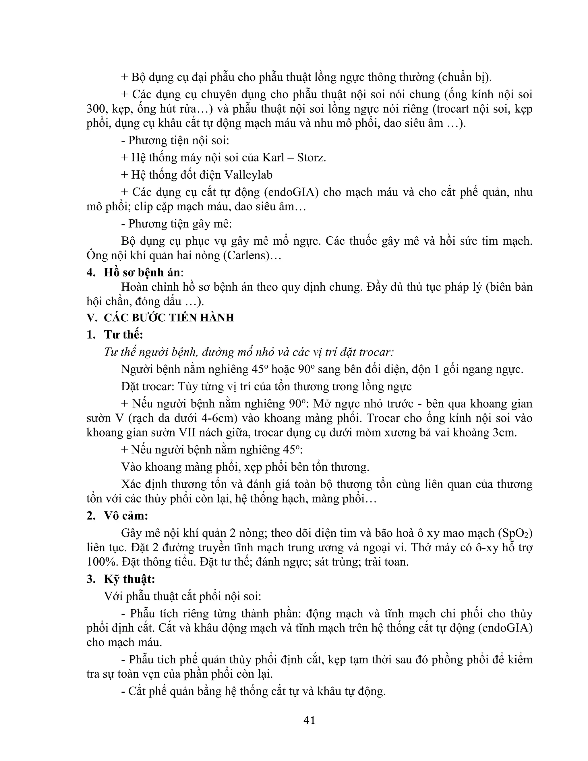 41
+ Bộ dụng cụ đại phẫu cho phẫu thuật lồng ngực thông thường (chuẩn bị).
+ Các dụng cụ chuyên dụng cho phẫu thuật nội soi nói chung (ống kính nội soi
300, kẹp, ống hút rửa…) và phẫu thuật nội soi lồng ngực nói riêng (trocart nội soi, kẹp
phổi, dụng cụ khâu cắt tự động mạch máu và nhu mô phổi, dao siêu âm …).
- Phương tiện nội soi:
+ Hệ thống máy nội soi của Karl – Storz.
+ Hệ thống đốt điện Valleylab
+ Các dụng cụ cắt tự động (endoGIA) cho mạch máu và cho cắt phế quản, nhu
mô phổi; clip cặp mạch máu, dao siêu âm…
- Phương tiện gây mê:
Bộ dụng cụ phục vụ gây mê mổ ngực. Các thuốc gây mê và hồi sức tim mạch.
Ống nội khí quản hai nòng (Carlens)…
4. Hồ sơ bệnh án:
Hoàn chỉnh hồ sơ bệnh án theo quy định chung. Đầy đủ thủ tục pháp lý (biên bản
hội chẩn, đóng dấu …).
V. CÁC BƯỚC TIẾN HÀNH
1. Tư thế:
Tư thế người bệnh, đường mổ nhỏ và các vị trí đặt trocar:
Người bệnh nằm nghiêng 45o
hoặc 90o
sang bên đối diện, độn 1 gối ngang ngực.
Đặt trocar: Tùy từng vị trí của tổn thương trong lồng ngực
+ Nếu người bệnh nằm nghiêng 90o
: Mở ngực nhỏ trước - bên qua khoang gian
sườn V (rạch da dưới 4-6cm) vào khoang màng phổi. Trocar cho ống kính nội soi vào
khoang gian sườn VII nách giữa, trocar dụng cụ dưới mỏm xương bả vai khoảng 3cm.
+ Nếu người bệnh nằm nghiêng 45o
:
Vào khoang màng phổi, xẹp phổi bên tổn thương.
Xác định thương tổn và đánh giá toàn bộ thương tổn cùng liên quan của thương
tổn với các thùy phổi còn lại, hệ thống hạch, màng phổi…
2. Vô cảm:
Gây mê nội khí quản 2 nòng; theo dõi điện tim và bão hoà ô xy mao mạch (SpO2)
liên tục. Đặt 2 đường truyền tĩnh mạch trung ương và ngoại vi. Thở máy có ô-xy hỗ trợ
100%. Đặt thông tiểu. Đặt tư thế; đánh ngực; sát trùng; trải toan.
3. Kỹ thuật:
Với phẫu thuật cắt phổi nội soi:
- Phẫu tích riêng từng thành phần: động mạch và tĩnh mạch chi phối cho thùy
phổi định cắt. Cắt và khâu động mạch và tĩnh mạch trên hệ thống cắt tự động (endoGIA)
cho mạch máu.
- Phẫu tích phế quản thùy phổi định cắt, kẹp tạm thời sau đó phồng phổi để kiểm
tra sự toàn vẹn của phần phổi còn lại.
- Cắt phế quản bằng hệ thống cắt tự và khâu tự động.
 