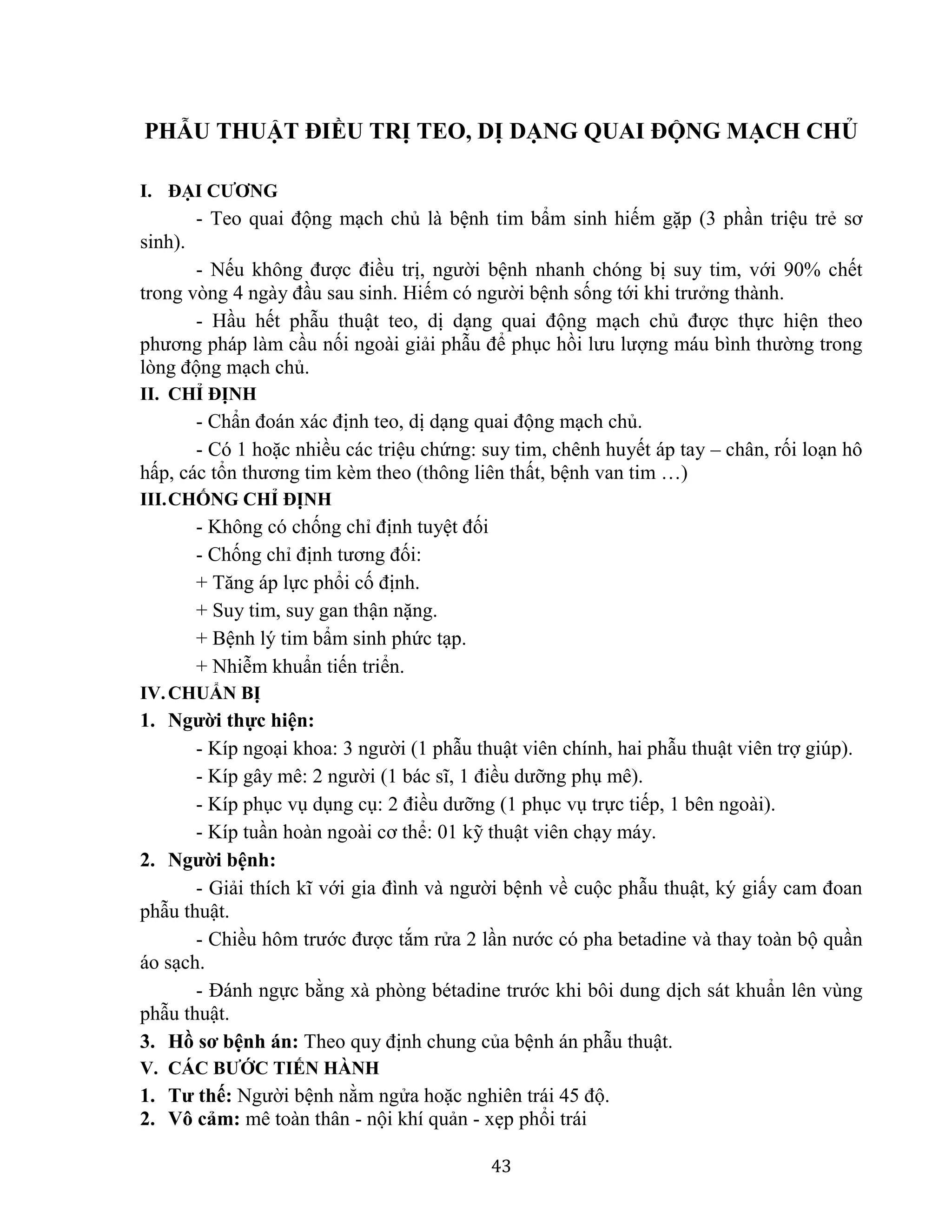 43
PHẪU THUẬT ĐIỀU TRỊ TEO, DỊ DẠNG QUAI ĐỘNG MẠCH CHỦ
I. ĐẠI CƯƠNG
- Teo quai động mạch chủ là bệnh tim bẩm sinh hiếm gặp (3 phần triệu trẻ sơ
sinh).
- Nếu không được điều trị, người bệnh nhanh chóng bị suy tim, với 90% chết
trong vòng 4 ngày đầu sau sinh. Hiếm có người bệnh sống tới khi trưởng thành.
- Hầu hết phẫu thuật teo, dị dạng quai động mạch chủ được thực hiện theo
phương pháp làm cầu nối ngoài giải phẫu để phục hồi lưu lượng máu bình thường trong
lòng động mạch chủ.
II. CHỈ ĐỊNH
- Chẩn đoán xác định teo, dị dạng quai động mạch chủ.
- Có 1 hoặc nhiều các triệu chứng: suy tim, chênh huyết áp tay – chân, rối loạn hô
hấp, các tổn thương tim kèm theo (thông liên thất, bệnh van tim …)
III.CHỐNG CHỈ ĐỊNH
- Không có chống chỉ định tuyệt đối
- Chống chỉ định tương đối:
+ Tăng áp lực phổi cố định.
+ Suy tim, suy gan thận nặng.
+ Bệnh lý tim bẩm sinh phức tạp.
+ Nhiễm khuẩn tiến triển.
IV.CHUẨN BỊ
1. Người thực hiện:
- Kíp ngoại khoa: 3 người (1 phẫu thuật viên chính, hai phẫu thuật viên trợ giúp).
- Kíp gây mê: 2 người (1 bác sĩ, 1 điều dưỡng phụ mê).
- Kíp phục vụ dụng cụ: 2 điều dưỡng (1 phục vụ trực tiếp, 1 bên ngoài).
- Kíp tuần hoàn ngoài cơ thể: 01 kỹ thuật viên chạy máy.
2. Người bệnh:
- Giải thích kĩ với gia đình và người bệnh về cuộc phẫu thuật, ký giấy cam đoan
phẫu thuật.
- Chiều hôm trước được tắm rửa 2 lần nước có pha betadine và thay toàn bộ quần
áo sạch.
- Đánh ngực bằng xà phòng bétadine trước khi bôi dung dịch sát khuẩn lên vùng
phẫu thuật.
3. Hồ sơ bệnh án: Theo quy định chung của bệnh án phẫu thuật.
V. CÁC BƯỚC TIẾN HÀNH
1. Tư thế: Người bệnh nằm ngửa hoặc nghiên trái 45 độ.
2. Vô cảm: mê toàn thân - nội khí quản - xẹp phổi trái
 