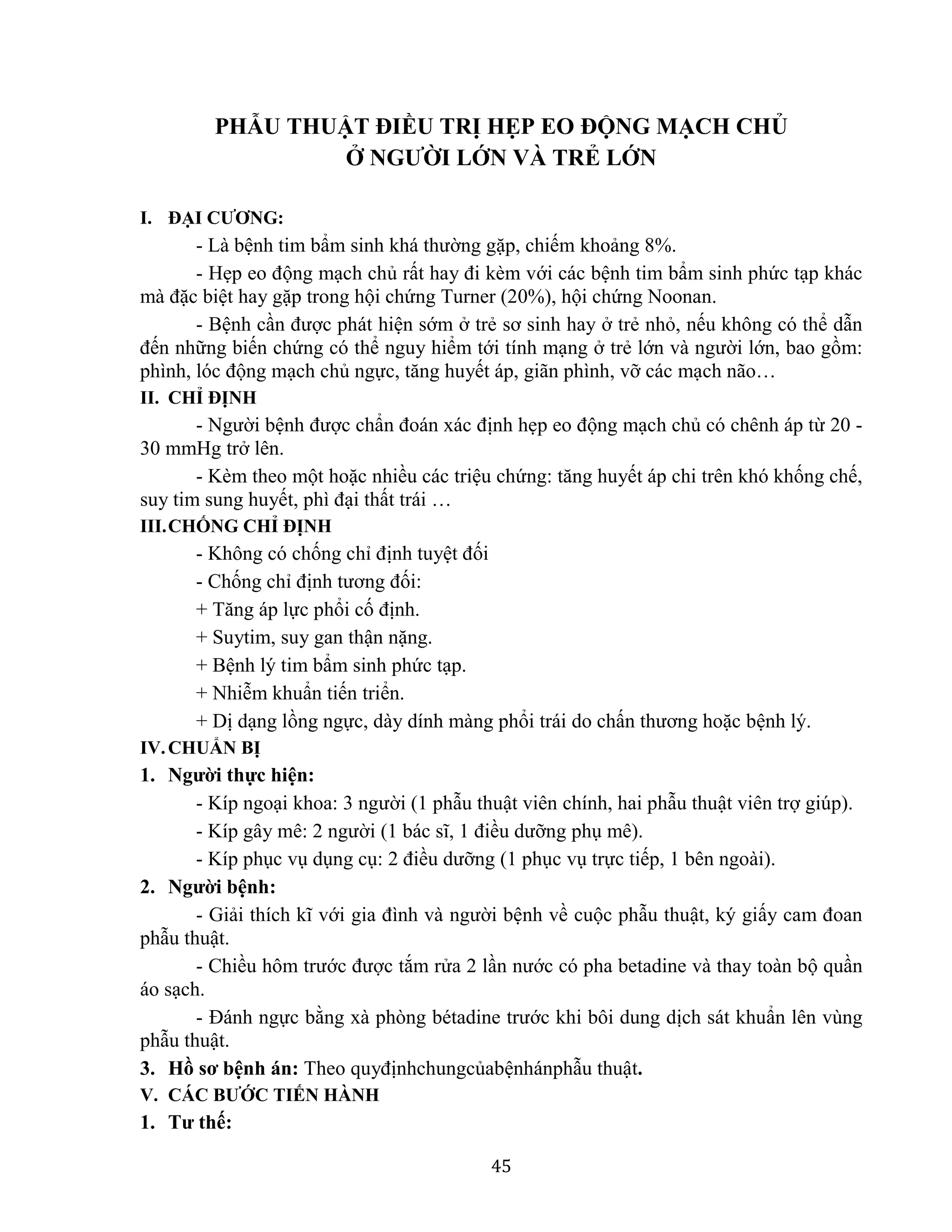 45
PHẪU THUẬT ĐIỀU TRỊ HẸP EO ĐỘNG MẠCH CHỦ
Ở NGƯỜI LỚN VÀ TRẺ LỚN
I. ĐẠI CƯƠNG:
- Là bệnh tim bẩm sinh khá thường gặp, chiếm khoảng 8%.
- Hẹp eo động mạch chủ rất hay đi kèm với các bệnh tim bẩm sinh phức tạp khác
mà đặc biệt hay gặp trong hội chứng Turner (20%), hội chứng Noonan.
- Bệnh cần được phát hiện sớm ở trẻ sơ sinh hay ở trẻ nhỏ, nếu không có thể dẫn
đến những biến chứng có thể nguy hiểm tới tính mạng ở trẻ lớn và người lớn, bao gồm:
phình, lóc động mạch chủ ngực, tăng huyết áp, giãn phình, vỡ các mạch não…
II. CHỈ ĐỊNH
- Người bệnh được chẩn đoán xác định hẹp eo động mạch chủ có chênh áp từ 20 -
30 mmHg trở lên.
- Kèm theo một hoặc nhiều các triệu chứng: tăng huyết áp chi trên khó khống chế,
suy tim sung huyết, phì đại thất trái …
III.CHỐNG CHỈ ĐỊNH
- Không có chống chỉ định tuyệt đối
- Chống chỉ định tương đối:
+ Tăng áp lực phổi cố định.
+ Suytim, suy gan thận nặng.
+ Bệnh lý tim bẩm sinh phức tạp.
+ Nhiễm khuẩn tiến triển.
+ Dị dạng lồng ngực, dày dính màng phổi trái do chấn thương hoặc bệnh lý.
IV.CHUẨN BỊ
1. Người thực hiện:
- Kíp ngoại khoa: 3 người (1 phẫu thuật viên chính, hai phẫu thuật viên trợ giúp).
- Kíp gây mê: 2 người (1 bác sĩ, 1 điều dưỡng phụ mê).
- Kíp phục vụ dụng cụ: 2 điều dưỡng (1 phục vụ trực tiếp, 1 bên ngoài).
2. Người bệnh:
- Giải thích kĩ với gia đình và người bệnh về cuộc phẫu thuật, ký giấy cam đoan
phẫu thuật.
- Chiều hôm trước được tắm rửa 2 lần nước có pha betadine và thay toàn bộ quần
áo sạch.
- Đánh ngực bằng xà phòng bétadine trước khi bôi dung dịch sát khuẩn lên vùng
phẫu thuật.
3. Hồ sơ bệnh án: Theo quyđịnhchungcủabệnhánphẫu thuật.
V. CÁC BƯỚC TIẾN HÀNH
1. Tư thế:
 