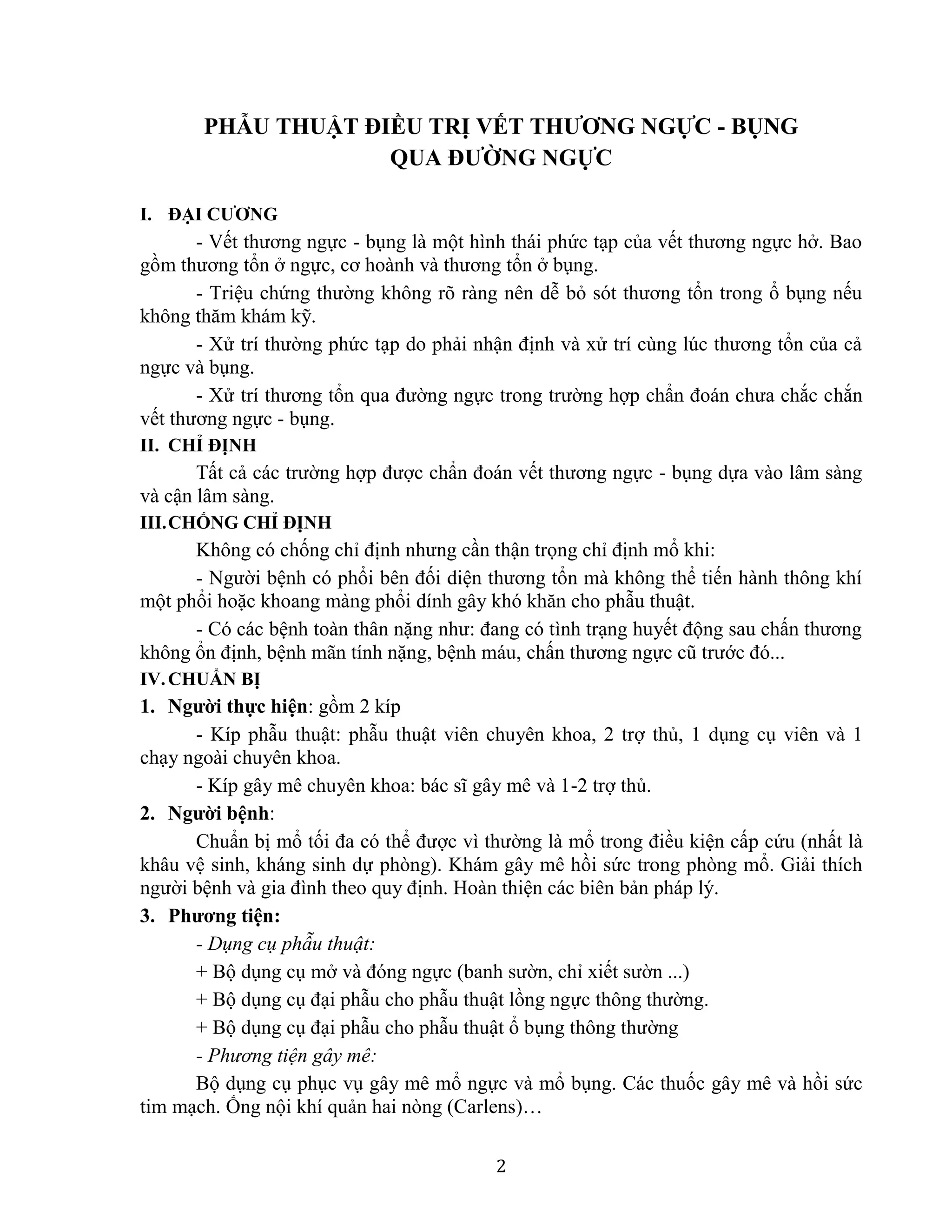 2
PHẪU THUẬT ĐIỀU TRỊ VẾT THƯƠNG NGỰC - BỤNG
QUA ĐƯỜNG NGỰC
I. ĐẠI CƯƠNG
- Vết thương ngực - bụng là một hình thái phức tạp của vết thương ngực hở. Bao
gồm thương tổn ở ngực, cơ hoành và thương tổn ở bụng.
- Triệu chứng thường không rõ ràng nên dễ bỏ sót thương tổn trong ổ bụng nếu
không thăm khám kỹ.
- Xử trí thường phức tạp do phải nhận định và xử trí cùng lúc thương tổn của cả
ngực và bụng.
- Xử trí thương tổn qua đường ngực trong trường hợp chẩn đoán chưa chắc chắn
vết thương ngực - bụng.
II. CHỈ ĐỊNH
Tất cả các trường hợp được chẩn đoán vết thương ngực - bụng dựa vào lâm sàng
và cận lâm sàng.
III.CHỐNG CHỈ ĐỊNH
Không có chống chỉ định nhưng cần thận trọng chỉ định mổ khi:
- Người bệnh có phổi bên đối diện thương tổn mà không thể tiến hành thông khí
một phổi hoặc khoang màng phổi dính gây khó khăn cho phẫu thuật.
- Có các bệnh toàn thân nặng như: đang có tình trạng huyết động sau chấn thương
không ổn định, bệnh mãn tính nặng, bệnh máu, chấn thương ngực cũ trước đó...
IV.CHUẨN BỊ
1. Người thực hiện: gồm 2 kíp
- Kíp phẫu thuật: phẫu thuật viên chuyên khoa, 2 trợ thủ, 1 dụng cụ viên và 1
chạy ngoài chuyên khoa.
- Kíp gây mê chuyên khoa: bác sĩ gây mê và 1-2 trợ thủ.
2. Người bệnh:
Chuẩn bị mổ tối đa có thể được vì thường là mổ trong điều kiện cấp cứu (nhất là
khâu vệ sinh, kháng sinh dự phòng). Khám gây mê hồi sức trong phòng mổ. Giải thích
người bệnh và gia đình theo quy định. Hoàn thiện các biên bản pháp lý.
3. Phương tiện:
- Dụng cụ phẫu thuật:
+ Bộ dụng cụ mở và đóng ngực (banh sườn, chỉ xiết sườn ...)
+ Bộ dụng cụ đại phẫu cho phẫu thuật lồng ngực thông thường.
+ Bộ dụng cụ đại phẫu cho phẫu thuật ổ bụng thông thường
- Phương tiện gây mê:
Bộ dụng cụ phục vụ gây mê mổ ngực và mổ bụng. Các thuốc gây mê và hồi sức
tim mạch. Ống nội khí quản hai nòng (Carlens)…
 