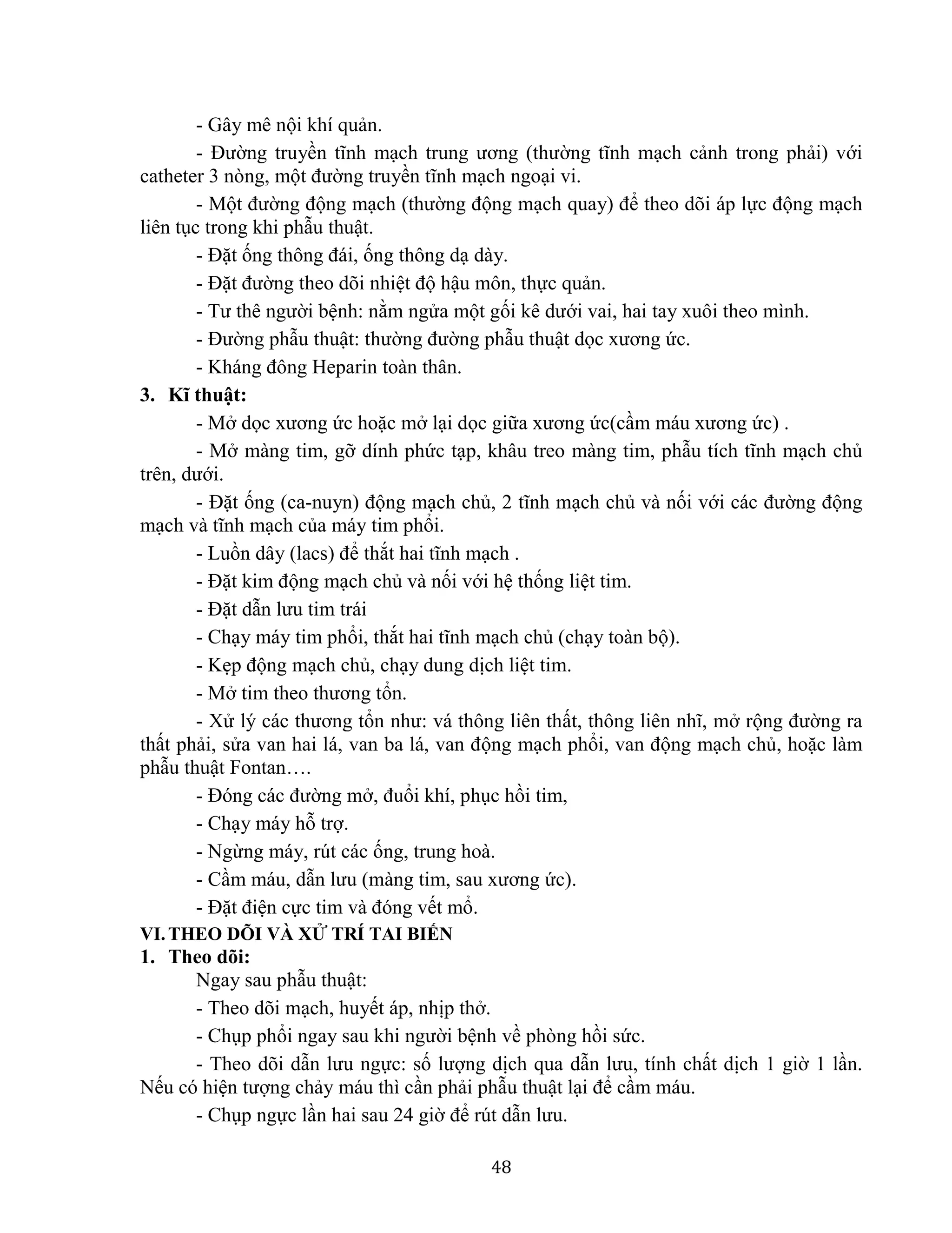 48
- Gây mê nội khí quản.
- Đường truyền tĩnh mạch trung ương (thường tĩnh mạch cảnh trong phải) với
catheter 3 nòng, một đường truyền tĩnh mạch ngoại vi.
- Một đường động mạch (thường động mạch quay) để theo dõi áp lực động mạch
liên tục trong khi phẫu thuật.
- Đặt ống thông đái, ống thông dạ dày.
- Đặt đường theo dõi nhiệt độ hậu môn, thực quản.
- Tư thê người bệnh: nằm ngửa một gối kê dưới vai, hai tay xuôi theo mình.
- Đường phẫu thuật: thường đường phẫu thuật dọc xương ức.
- Kháng đông Heparin toàn thân.
3. Kĩ thuật:
- Mở dọc xương ức hoặc mở lại dọc giữa xương ức(cầm máu xương ức) .
- Mở màng tim, gỡ dính phức tạp, khâu treo màng tim, phẫu tích tĩnh mạch chủ
trên, dưới.
- Đặt ống (ca-nuyn) động mạch chủ, 2 tĩnh mạch chủ và nối với các đường động
mạch và tĩnh mạch của máy tim phổi.
- Luồn dây (lacs) để thắt hai tĩnh mạch .
- Đặt kim động mạch chủ và nối với hệ thống liệt tim.
- Đặt dẫn lưu tim trái
- Chạy máy tim phổi, thắt hai tĩnh mạch chủ (chạy toàn bộ).
- Kẹp động mạch chủ, chạy dung dịch liệt tim.
- Mở tim theo thương tổn.
- Xử lý các thương tổn như: vá thông liên thất, thông liên nhĩ, mở rộng đường ra
thất phải, sửa van hai lá, van ba lá, van động mạch phổi, van động mạch chủ, hoặc làm
phẫu thuật Fontan….
- Đóng các đường mở, đuổi khí, phục hồi tim,
- Chạy máy hỗ trợ.
- Ngừng máy, rút các ống, trung hoà.
- Cầm máu, dẫn lưu (màng tim, sau xương ức).
- Đặt điện cực tim và đóng vết mổ.
VI.THEO DÕI VÀ XỬ TRÍ TAI BIẾN
1. Theo dõi:
Ngay sau phẫu thuật:
- Theo dõi mạch, huyết áp, nhịp thở.
- Chụp phổi ngay sau khi người bệnh về phòng hồi sức.
- Theo dõi dẫn lưu ngực: số lượng dịch qua dẫn lưu, tính chất dịch 1 giờ 1 lần.
Nếu có hiện tượng chảy máu thì cần phải phẫu thuật lại để cầm máu.
- Chụp ngực lần hai sau 24 giờ để rút dẫn lưu.
 
