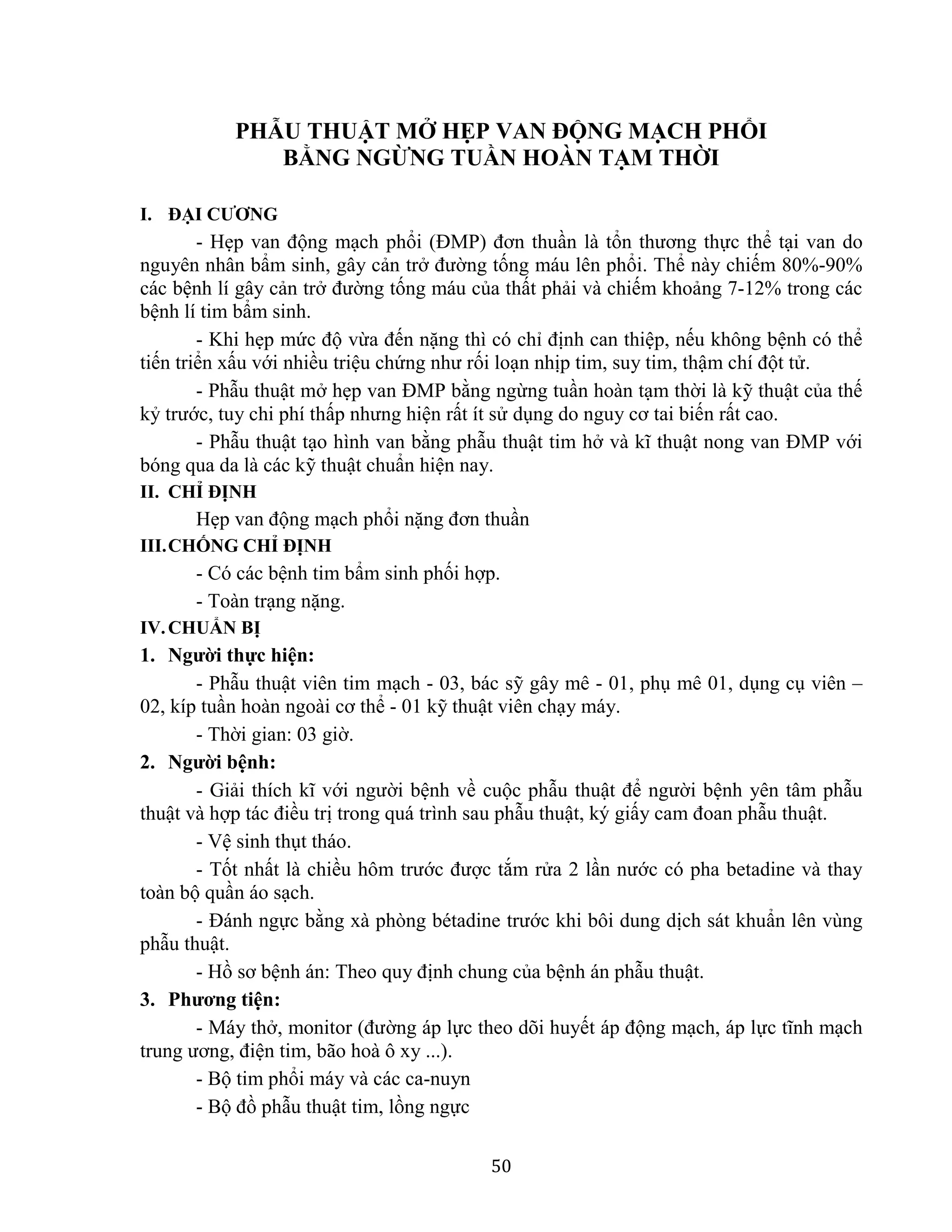 50
PHẪU THUẬT MỞ HẸP VAN ĐỘNG MẠCH PHỔI
BẰNG NGỪNG TUẦN HOÀN TẠM THỜI
I. ĐẠI CƯƠNG
- Hẹp van động mạch phổi (ĐMP) đơn thuần là tổn thương thực thể tại van do
nguyên nhân bẩm sinh, gây cản trở đường tống máu lên phổi. Thể này chiếm 80%-90%
các bệnh lí gây cản trở đường tống máu của thất phải và chiếm khoảng 7-12% trong các
bệnh lí tim bẩm sinh.
- Khi hẹp mức độ vừa đến nặng thì có chỉ định can thiệp, nếu không bệnh có thể
tiến triển xấu với nhiều triệu chứng như rối loạn nhịp tim, suy tim, thậm chí đột tử.
- Phẫu thuật mở hẹp van ĐMP bằng ngừng tuần hoàn tạm thời là kỹ thuật của thế
kỷ trước, tuy chi phí thấp nhưng hiện rất ít sử dụng do nguy cơ tai biến rất cao.
- Phẫu thuật tạo hình van bằng phẫu thuật tim hở và kĩ thuật nong van ĐMP với
bóng qua da là các kỹ thuật chuẩn hiện nay.
II. CHỈ ĐỊNH
Hẹp van động mạch phổi nặng đơn thuần
III.CHỐNG CHỈ ĐỊNH
- Có các bệnh tim bẩm sinh phối hợp.
- Toàn trạng nặng.
IV.CHUẨN BỊ
1. Người thực hiện:
- Phẫu thuật viên tim mạch - 03, bác sỹ gây mê - 01, phụ mê 01, dụng cụ viên –
02, kíp tuần hoàn ngoài cơ thể - 01 kỹ thuật viên chạy máy.
- Thời gian: 03 giờ.
2. Người bệnh:
- Giải thích kĩ với người bệnh về cuộc phẫu thuật để người bệnh yên tâm phẫu
thuật và hợp tác điều trị trong quá trình sau phẫu thuật, ký giấy cam đoan phẫu thuật.
- Vệ sinh thụt tháo.
- Tốt nhất là chiều hôm trước được tắm rửa 2 lần nước có pha betadine và thay
toàn bộ quần áo sạch.
- Đánh ngực bằng xà phòng bétadine trước khi bôi dung dịch sát khuẩn lên vùng
phẫu thuật.
- Hồ sơ bệnh án: Theo quy định chung của bệnh án phẫu thuật.
3. Phương tiện:
- Máy thở, monitor (đường áp lực theo dõi huyết áp động mạch, áp lực tĩnh mạch
trung ương, điện tim, bão hoà ô xy ...).
- Bộ tim phổi máy và các ca-nuyn
- Bộ đồ phẫu thuật tim, lồng ngực
 
