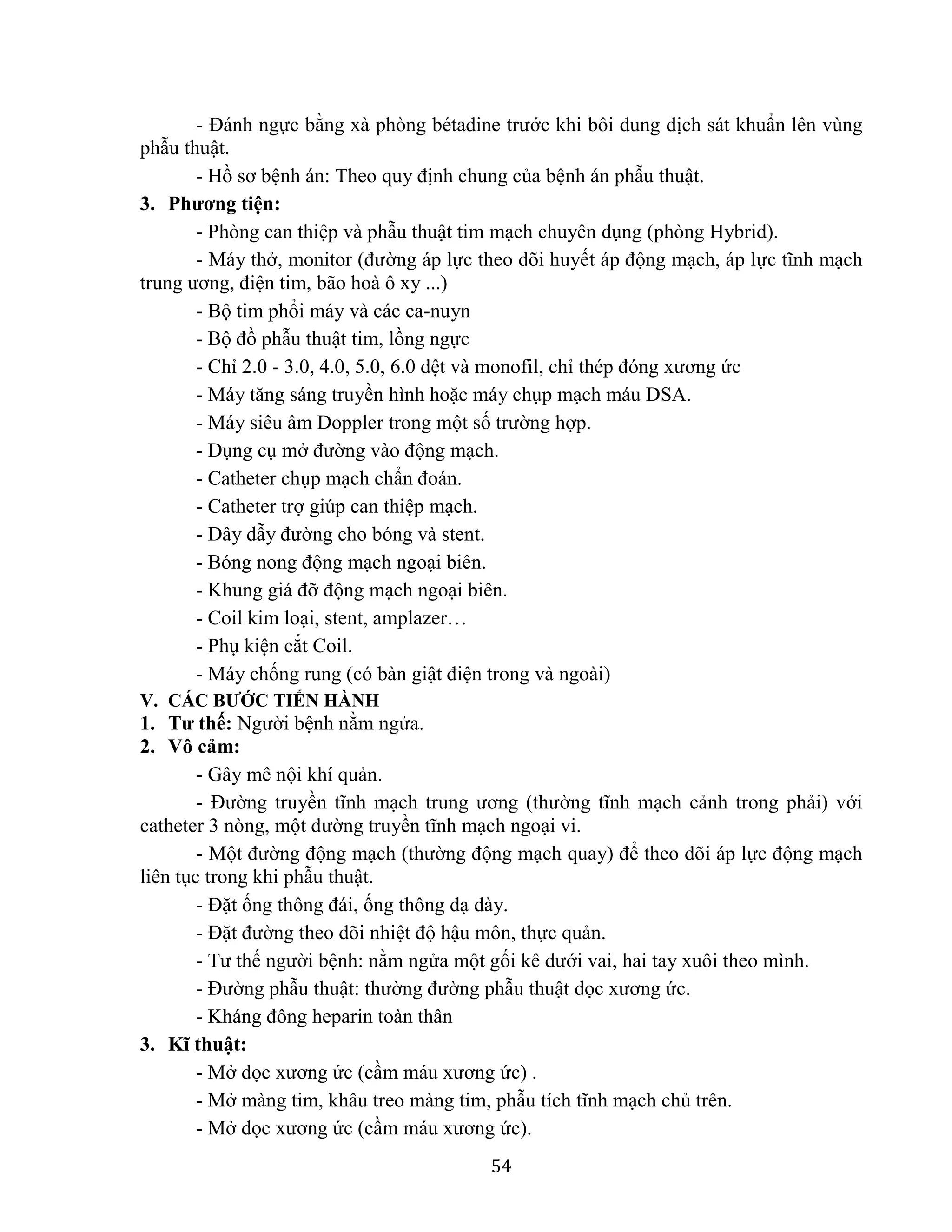 54
- Đánh ngực bằng xà phòng bétadine trước khi bôi dung dịch sát khuẩn lên vùng
phẫu thuật.
- Hồ sơ bệnh án: Theo quy định chung của bệnh án phẫu thuật.
3. Phương tiện:
- Phòng can thiệp và phẫu thuật tim mạch chuyên dụng (phòng Hybrid).
- Máy thở, monitor (đường áp lực theo dõi huyết áp động mạch, áp lực tĩnh mạch
trung ương, điện tim, bão hoà ô xy ...)
- Bộ tim phổi máy và các ca-nuyn
- Bộ đồ phẫu thuật tim, lồng ngực
- Chỉ 2.0 - 3.0, 4.0, 5.0, 6.0 dệt và monofil, chỉ thép đóng xương ức
- Máy tăng sáng truyền hình hoặc máy chụp mạch máu DSA.
- Máy siêu âm Doppler trong một số trường hợp.
- Dụng cụ mở đường vào động mạch.
- Catheter chụp mạch chẩn đoán.
- Catheter trợ giúp can thiệp mạch.
- Dây dẫy đường cho bóng và stent.
- Bóng nong động mạch ngoại biên.
- Khung giá đỡ động mạch ngoại biên.
- Coil kim loại, stent, amplazer…
- Phụ kiện cắt Coil.
- Máy chống rung (có bàn giật điện trong và ngoài)
V. CÁC BƯỚC TIẾN HÀNH
1. Tư thế: Người bệnh nằm ngửa.
2. Vô cảm:
- Gây mê nội khí quản.
- Đường truyền tĩnh mạch trung ương (thường tĩnh mạch cảnh trong phải) với
catheter 3 nòng, một đường truyền tĩnh mạch ngoại vi.
- Một đường động mạch (thường động mạch quay) để theo dõi áp lực động mạch
liên tục trong khi phẫu thuật.
- Đặt ống thông đái, ống thông dạ dày.
- Đặt đường theo dõi nhiệt độ hậu môn, thực quản.
- Tư thế người bệnh: nằm ngửa một gối kê dưới vai, hai tay xuôi theo mình.
- Đường phẫu thuật: thường đường phẫu thuật dọc xương ức.
- Kháng đông heparin toàn thân
3. Kĩ thuật:
- Mở dọc xương ức (cầm máu xương ức) .
- Mở màng tim, khâu treo màng tim, phẫu tích tĩnh mạch chủ trên.
- Mở dọc xương ức (cầm máu xương ức).
 