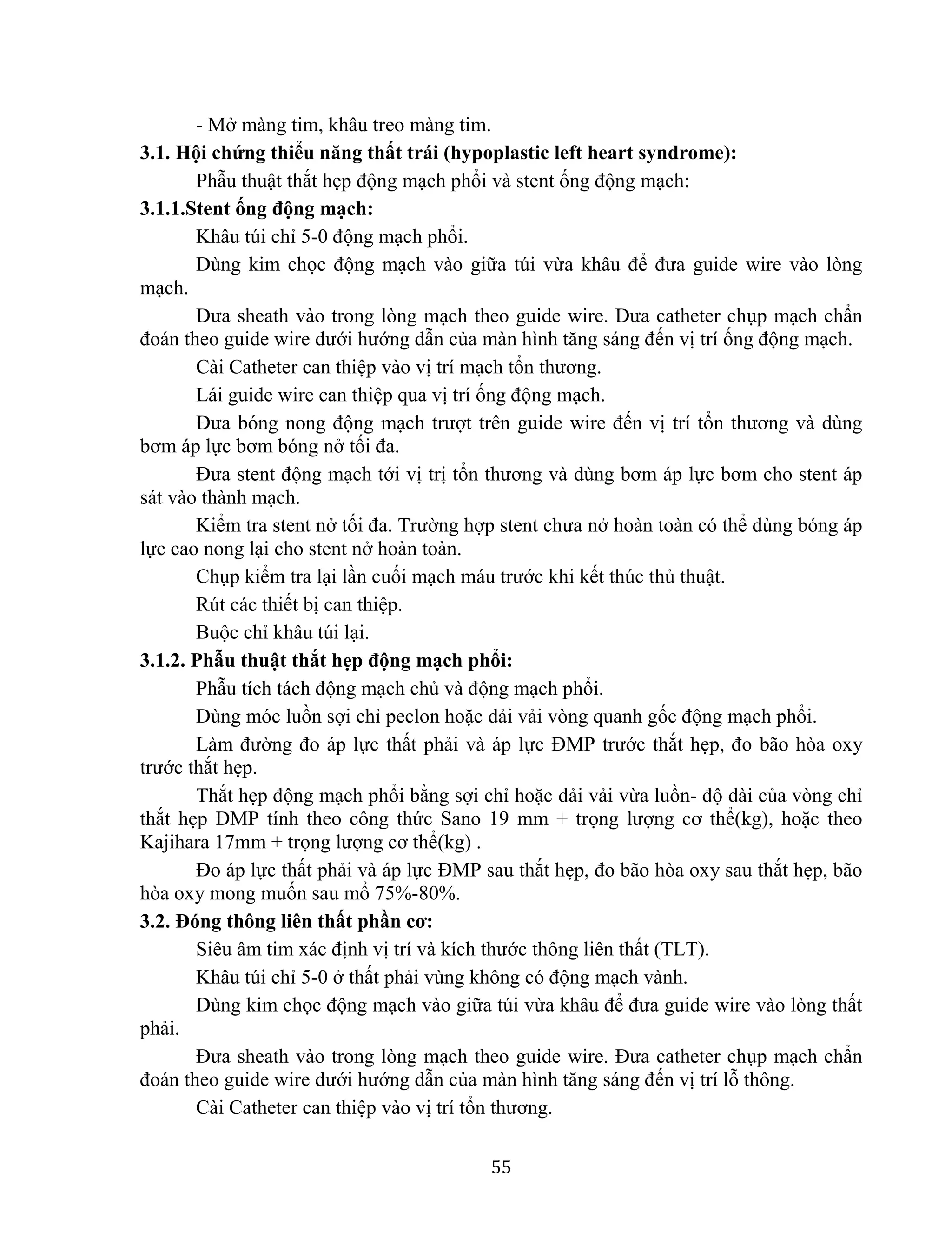 55
- Mở màng tim, khâu treo màng tim.
3.1. Hội chứng thiểu năng thất trái (hypoplastic left heart syndrome):
Phẫu thuật thắt hẹp động mạch phổi và stent ống động mạch:
3.1.1.Stent ống động mạch:
Khâu túi chỉ 5-0 động mạch phổi.
Dùng kim chọc động mạch vào giữa túi vừa khâu để đưa guide wire vào lòng
mạch.
Đưa sheath vào trong lòng mạch theo guide wire. Đưa catheter chụp mạch chẩn
đoán theo guide wire dưới hướng dẫn của màn hình tăng sáng đến vị trí ống động mạch.
Cài Catheter can thiệp vào vị trí mạch tổn thương.
Lái guide wire can thiệp qua vị trí ống động mạch.
Đưa bóng nong động mạch trượt trên guide wire đến vị trí tổn thương và dùng
bơm áp lực bơm bóng nở tối đa.
Đưa stent động mạch tới vị trị tổn thương và dùng bơm áp lực bơm cho stent áp
sát vào thành mạch.
Kiểm tra stent nở tối đa. Trường hợp stent chưa nở hoàn toàn có thể dùng bóng áp
lực cao nong lại cho stent nở hoàn toàn.
Chụp kiểm tra lại lần cuối mạch máu trước khi kết thúc thủ thuật.
Rút các thiết bị can thiệp.
Buộc chỉ khâu túi lại.
3.1.2. Phẫu thuật thắt hẹp động mạch phổi:
Phẫu tích tách động mạch chủ và động mạch phổi.
Dùng móc luồn sợi chỉ peclon hoặc dải vải vòng quanh gốc động mạch phổi.
Làm đường đo áp lực thất phải và áp lực ĐMP trước thắt hẹp, đo bão hòa oxy
trước thắt hẹp.
Thắt hẹp động mạch phổi bằng sợi chỉ hoặc dải vải vừa luồn- độ dài của vòng chỉ
thắt hẹp ĐMP tính theo công thức Sano 19 mm + trọng lượng cơ thể(kg), hoặc theo
Kajihara 17mm + trọng lượng cơ thể(kg) .
Đo áp lực thất phải và áp lực ĐMP sau thắt hẹp, đo bão hòa oxy sau thắt hẹp, bão
hòa oxy mong muốn sau mổ 75%-80%.
3.2. Đóng thông liên thất phần cơ:
Siêu âm tim xác định vị trí và kích thước thông liên thất (TLT).
Khâu túi chỉ 5-0 ở thất phải vùng không có động mạch vành.
Dùng kim chọc động mạch vào giữa túi vừa khâu để đưa guide wire vào lòng thất
phải.
Đưa sheath vào trong lòng mạch theo guide wire. Đưa catheter chụp mạch chẩn
đoán theo guide wire dưới hướng dẫn của màn hình tăng sáng đến vị trí lỗ thông.
Cài Catheter can thiệp vào vị trí tổn thương.
 