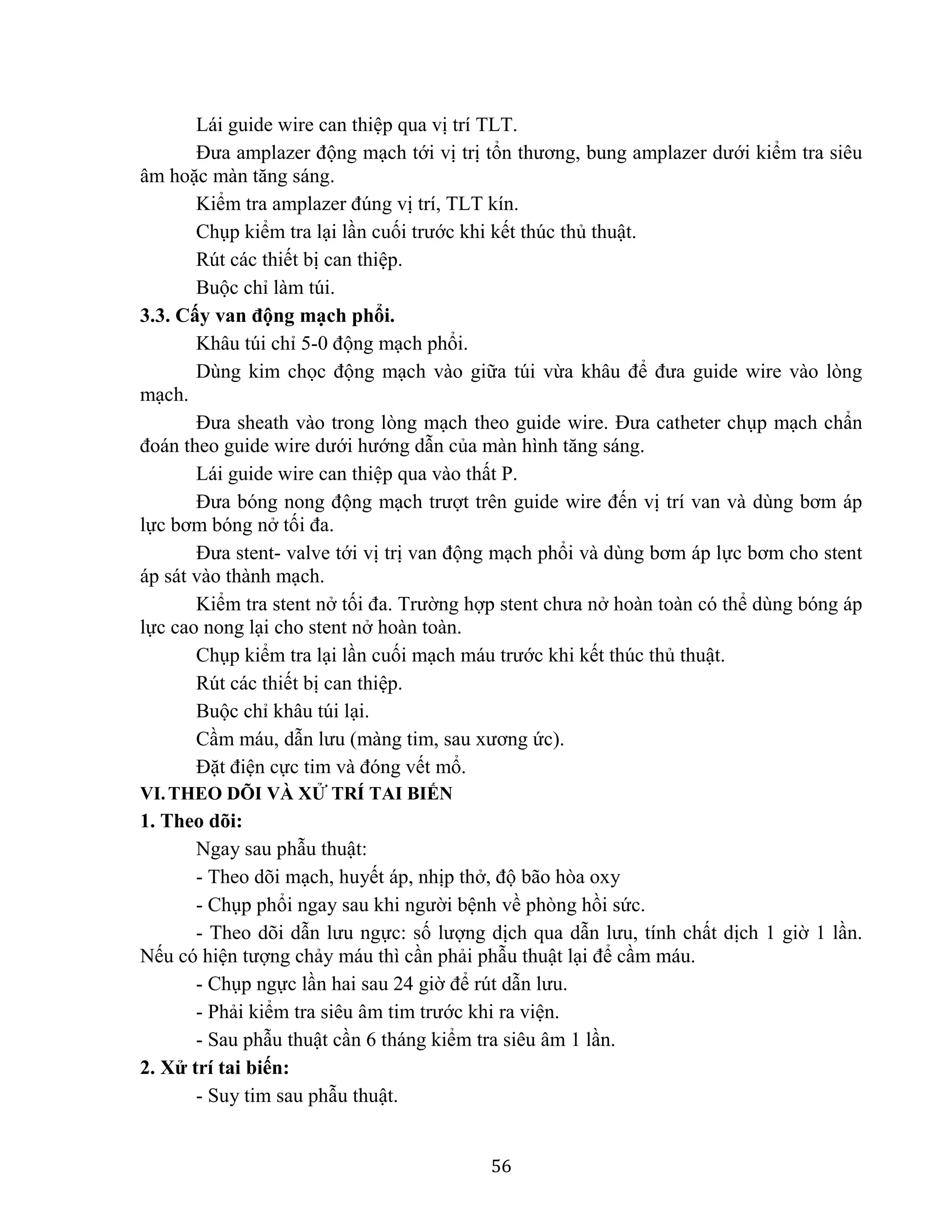 56
Lái guide wire can thiệp qua vị trí TLT.
Đưa amplazer động mạch tới vị trị tổn thương, bung amplazer dưới kiểm tra siêu
âm hoặc màn tăng sáng.
Kiểm tra amplazer đúng vị trí, TLT kín.
Chụp kiểm tra lại lần cuối trước khi kết thúc thủ thuật.
Rút các thiết bị can thiệp.
Buộc chỉ làm túi.
3.3. Cấy van động mạch phổi.
Khâu túi chỉ 5-0 động mạch phổi.
Dùng kim chọc động mạch vào giữa túi vừa khâu để đưa guide wire vào lòng
mạch.
Đưa sheath vào trong lòng mạch theo guide wire. Đưa catheter chụp mạch chẩn
đoán theo guide wire dưới hướng dẫn của màn hình tăng sáng.
Lái guide wire can thiệp qua vào thất P.
Đưa bóng nong động mạch trượt trên guide wire đến vị trí van và dùng bơm áp
lực bơm bóng nở tối đa.
Đưa stent- valve tới vị trị van động mạch phổi và dùng bơm áp lực bơm cho stent
áp sát vào thành mạch.
Kiểm tra stent nở tối đa. Trường hợp stent chưa nở hoàn toàn có thể dùng bóng áp
lực cao nong lại cho stent nở hoàn toàn.
Chụp kiểm tra lại lần cuối mạch máu trước khi kết thúc thủ thuật.
Rút các thiết bị can thiệp.
Buộc chỉ khâu túi lại.
Cầm máu, dẫn lưu (màng tim, sau xương ức).
Đặt điện cực tim và đóng vết mổ.
VI.THEO DÕI VÀ XỬ TRÍ TAI BIẾN
1. Theo dõi:
Ngay sau phẫu thuật:
- Theo dõi mạch, huyết áp, nhịp thở, độ bão hòa oxy
- Chụp phổi ngay sau khi người bệnh về phòng hồi sức.
- Theo dõi dẫn lưu ngực: số lượng dịch qua dẫn lưu, tính chất dịch 1 giờ 1 lần.
Nếu có hiện tượng chảy máu thì cần phải phẫu thuật lại để cầm máu.
- Chụp ngực lần hai sau 24 giờ để rút dẫn lưu.
- Phải kiểm tra siêu âm tim trước khi ra viện.
- Sau phẫu thuật cần 6 tháng kiểm tra siêu âm 1 lần.
2. Xử trí tai biến:
- Suy tim sau phẫu thuật.
 