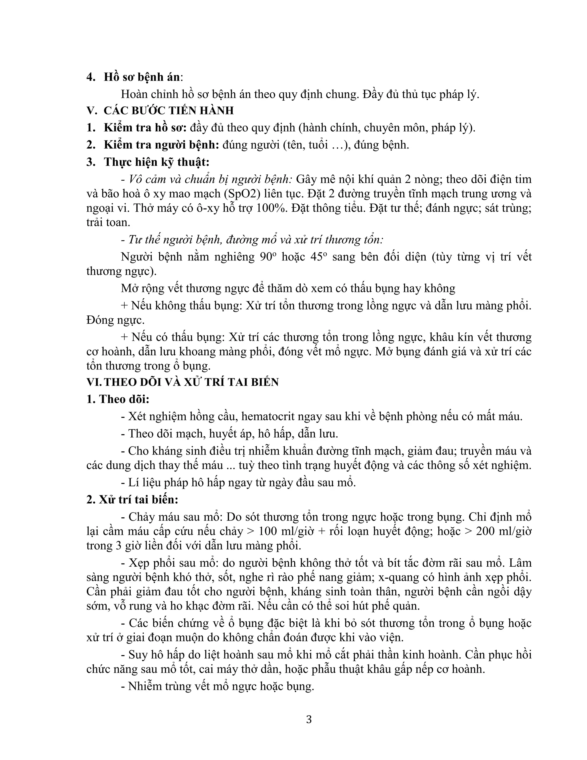 3
4. Hồ sơ bệnh án:
Hoàn chỉnh hồ sơ bệnh án theo quy định chung. Đầy đủ thủ tục pháp lý.
V. CÁC BƯỚC TIẾN HÀNH
1. Kiểm tra hồ sơ: đầy đủ theo quy định (hành chính, chuyên môn, pháp lý).
2. Kiểm tra người bệnh: đúng người (tên, tuổi …), đúng bệnh.
3. Thực hiện kỹ thuật:
- Vô cảm và chuẩn bị người bệnh: Gây mê nội khí quản 2 nòng; theo dõi điện tim
và bão hoà ô xy mao mạch (SpO2) liên tục. Đặt 2 đường truyền tĩnh mạch trung ương và
ngoại vi. Thở máy có ô-xy hỗ trợ 100%. Đặt thông tiểu. Đặt tư thế; đánh ngực; sát trùng;
trải toan.
- Tư thế người bệnh, đường mổ và xử trí thương tổn:
Người bệnh nằm nghiêng 90o
hoặc 45o
sang bên đối diện (tùy từng vị trí vết
thương ngực).
Mở rộng vết thương ngực để thăm dò xem có thấu bụng hay không
+ Nếu không thấu bụng: Xử trí tổn thương trong lồng ngực và dẫn lưu màng phổi.
Đóng ngực.
+ Nếu có thấu bụng: Xử trí các thương tổn trong lồng ngực, khâu kín vết thương
cơ hoành, dẫn lưu khoang màng phổi, đóng vết mổ ngực. Mở bụng đánh giá và xử trí các
tổn thương trong ổ bụng.
VI.THEO DÕI VÀ XỬ TRÍ TAI BIẾN
1. Theo dõi:
- Xét nghiệm hồng cầu, hematocrit ngay sau khi về bệnh phòng nếu có mất máu.
- Theo dõi mạch, huyết áp, hô hấp, dẫn lưu.
- Cho kháng sinh điều trị nhiễm khuẩn đường tĩnh mạch, giảm đau; truyền máu và
các dung dịch thay thế máu ... tuỳ theo tình trạng huyết động và các thông số xét nghiệm.
- Lí liệu pháp hô hấp ngay từ ngày đầu sau mổ.
2. Xử trí tai biến:
- Chảy máu sau mổ: Do sót thương tổn trong ngực hoặc trong bụng. Chỉ định mổ
lại cầm máu cấp cứu nếu chảy > 100 ml/giờ + rối loạn huyết động; hoặc > 200 ml/giờ
trong 3 giờ liền đối với dẫn lưu màng phổi.
- Xẹp phổi sau mổ: do người bệnh không thở tốt và bít tắc đờm rãi sau mổ. Lâm
sàng người bệnh khó thở, sốt, nghe rì rào phế nang giảm; x-quang có hình ảnh xẹp phổi.
Cần phải giảm đau tốt cho người bệnh, kháng sinh toàn thân, người bệnh cần ngồi dậy
sớm, vỗ rung và ho khạc đờm rãi. Nếu cần có thể soi hút phế quản.
- Các biến chứng về ổ bụng đặc biệt là khi bỏ sót thương tổn trong ổ bụng hoặc
xử trí ở giai đoạn muộn do không chẩn đoán được khi vào viện.
- Suy hô hấp do liệt hoành sau mổ khi mổ cắt phải thần kinh hoành. Cần phục hồi
chức năng sau mổ tốt, cai máy thở dần, hoặc phẫu thuật khâu gấp nếp cơ hoành.
- Nhiễm trùng vết mổ ngực hoặc bụng.
 