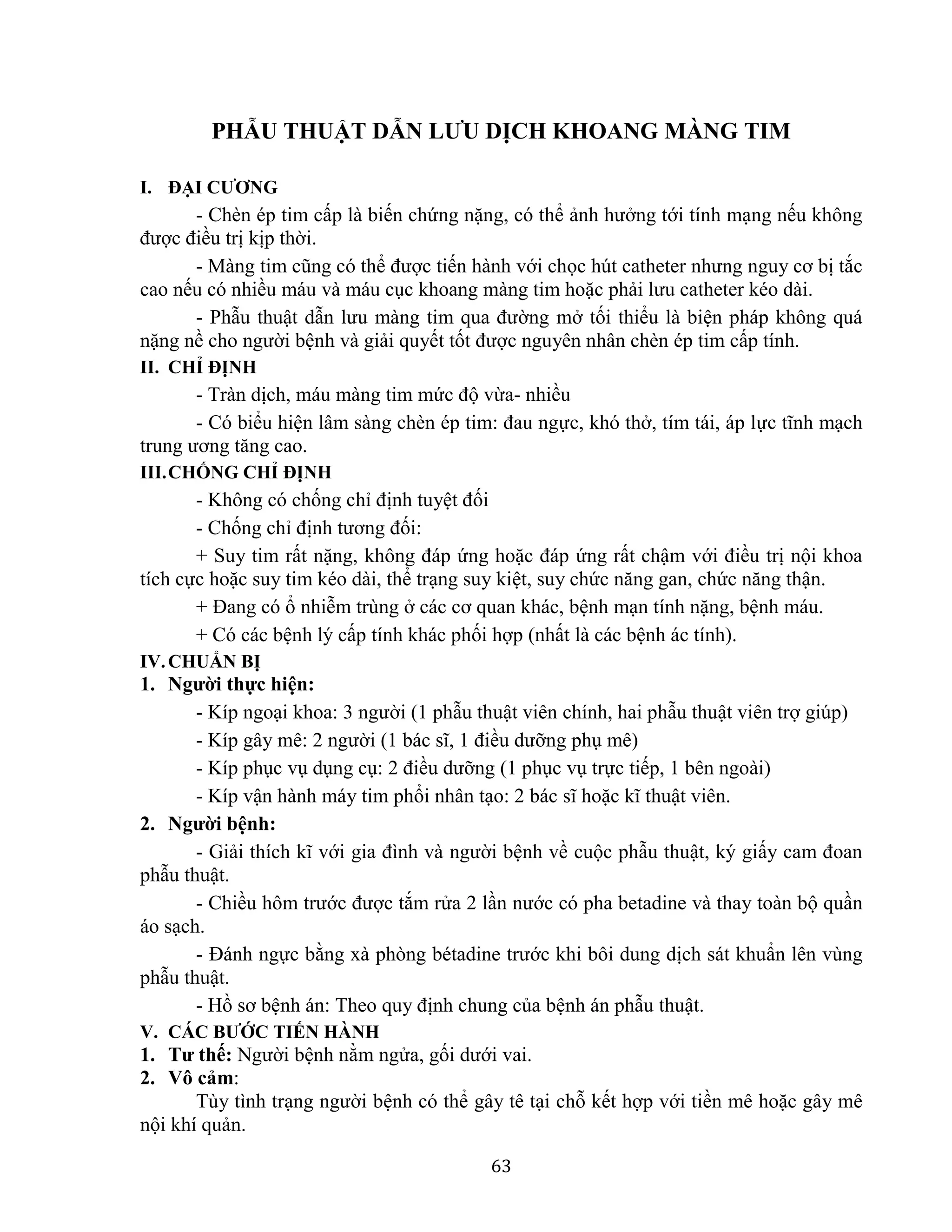 63
PHẪU THUẬT DẪN LƯU DỊCH KHOANG MÀNG TIM
I. ĐẠI CƯƠNG
- Chèn ép tim cấp là biến chứng nặng, có thể ảnh hưởng tới tính mạng nếu không
được điều trị kịp thời.
- Màng tim cũng có thể được tiến hành với chọc hút catheter nhưng nguy cơ bị tắc
cao nếu có nhiều máu và máu cục khoang màng tim hoặc phải lưu catheter kéo dài.
- Phẫu thuật dẫn lưu màng tim qua đường mở tối thiểu là biện pháp không quá
nặng nề cho người bệnh và giải quyết tốt được nguyên nhân chèn ép tim cấp tính.
II. CHỈ ĐỊNH
- Tràn dịch, máu màng tim mức độ vừa- nhiều
- Có biểu hiện lâm sàng chèn ép tim: đau ngực, khó thở, tím tái, áp lực tĩnh mạch
trung ương tăng cao.
III.CHỐNG CHỈ ĐỊNH
- Không có chống chỉ định tuyệt đối
- Chống chỉ định tương đối:
+ Suy tim rất nặng, không đáp ứng hoặc đáp ứng rất chậm với điều trị nội khoa
tích cực hoặc suy tim kéo dài, thể trạng suy kiệt, suy chức năng gan, chức năng thận.
+ Đang có ổ nhiễm trùng ở các cơ quan khác, bệnh mạn tính nặng, bệnh máu.
+ Có các bệnh lý cấp tính khác phối hợp (nhất là các bệnh ác tính).
IV.CHUẨN BỊ
1. Người thực hiện:
- Kíp ngoại khoa: 3 người (1 phẫu thuật viên chính, hai phẫu thuật viên trợ giúp)
- Kíp gây mê: 2 người (1 bác sĩ, 1 điều dưỡng phụ mê)
- Kíp phục vụ dụng cụ: 2 điều dưỡng (1 phục vụ trực tiếp, 1 bên ngoài)
- Kíp vận hành máy tim phổi nhân tạo: 2 bác sĩ hoặc kĩ thuật viên.
2. Người bệnh:
- Giải thích kĩ với gia đình và người bệnh về cuộc phẫu thuật, ký giấy cam đoan
phẫu thuật.
- Chiều hôm trước được tắm rửa 2 lần nước có pha betadine và thay toàn bộ quần
áo sạch.
- Đánh ngực bằng xà phòng bétadine trước khi bôi dung dịch sát khuẩn lên vùng
phẫu thuật.
- Hồ sơ bệnh án: Theo quy định chung của bệnh án phẫu thuật.
V. CÁC BƯỚC TIẾN HÀNH
1. Tư thế: Người bệnh nằm ngửa, gối dưới vai.
2. Vô cảm:
Tùy tình trạng người bệnh có thể gây tê tại chỗ kết hợp với tiền mê hoặc gây mê
nội khí quản.
 