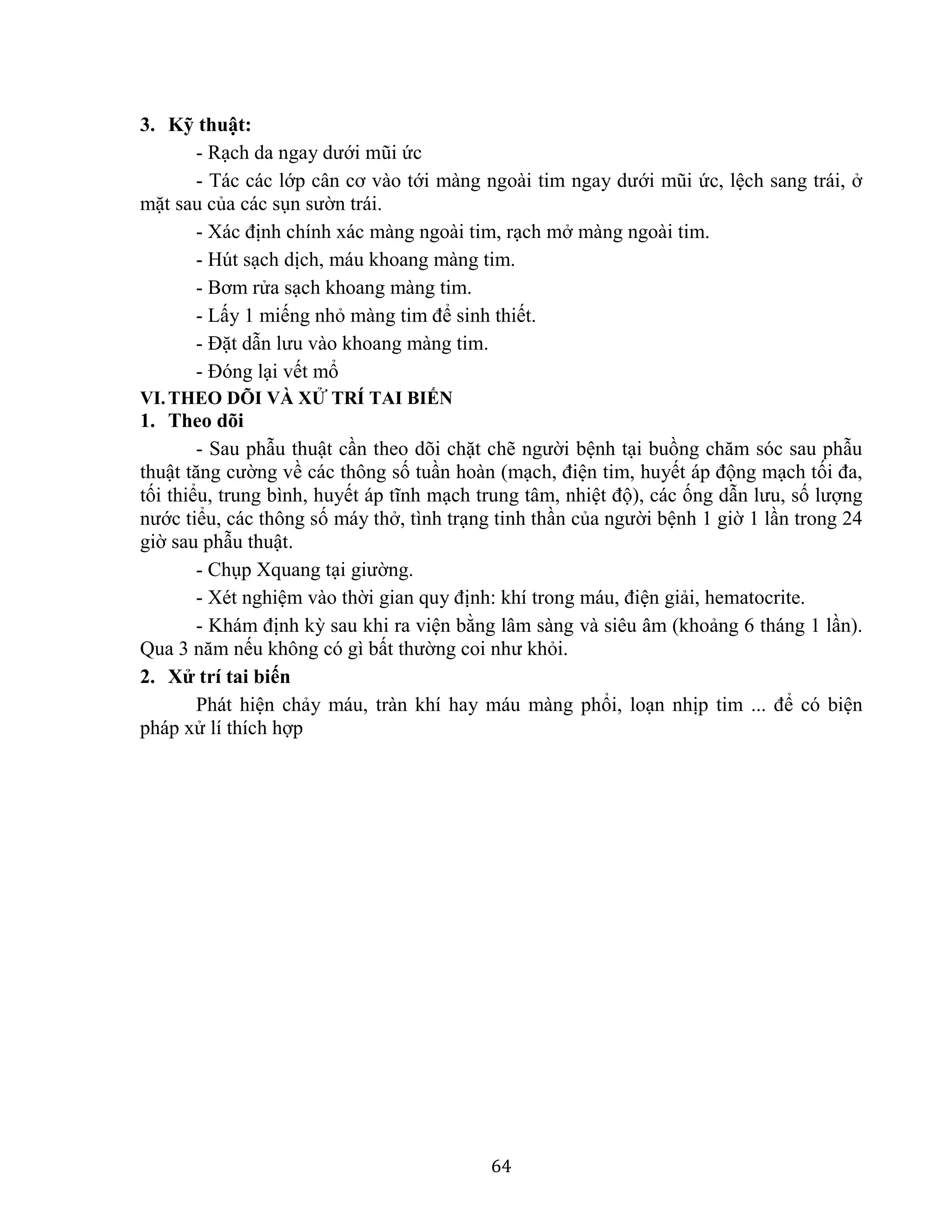 64
3. Kỹ thuật:
- Rạch da ngay dưới mũi ức
- Tác các lớp cân cơ vào tới màng ngoài tim ngay dưới mũi ức, lệch sang trái, ở
mặt sau của các sụn sườn trái.
- Xác định chính xác màng ngoài tim, rạch mở màng ngoài tim.
- Hút sạch dịch, máu khoang màng tim.
- Bơm rửa sạch khoang màng tim.
- Lấy 1 miếng nhỏ màng tim để sinh thiết.
- Đặt dẫn lưu vào khoang màng tim.
- Đóng lại vết mổ
VI.THEO DÕI VÀ XỬ TRÍ TAI BIẾN
1. Theo dõi
- Sau phẫu thuật cần theo dõi chặt chẽ người bệnh tại buồng chăm sóc sau phẫu
thuật tăng cường về các thông số tuần hoàn (mạch, điện tim, huyết áp động mạch tối đa,
tối thiểu, trung bình, huyết áp tĩnh mạch trung tâm, nhiệt độ), các ống dẫn lưu, số lượng
nước tiểu, các thông số máy thở, tình trạng tinh thần của người bệnh 1 giờ 1 lần trong 24
giờ sau phẫu thuật.
- Chụp Xquang tại giường.
- Xét nghiệm vào thời gian quy định: khí trong máu, điện giải, hematocrite.
- Khám định kỳ sau khi ra viện bằng lâm sàng và siêu âm (khoảng 6 tháng 1 lần).
Qua 3 năm nếu không có gì bất thường coi như khỏi.
2. Xử trí tai biến
Phát hiện chảy máu, tràn khí hay máu màng phổi, loạn nhịp tim ... để có biện
pháp xử lí thích hợp
 