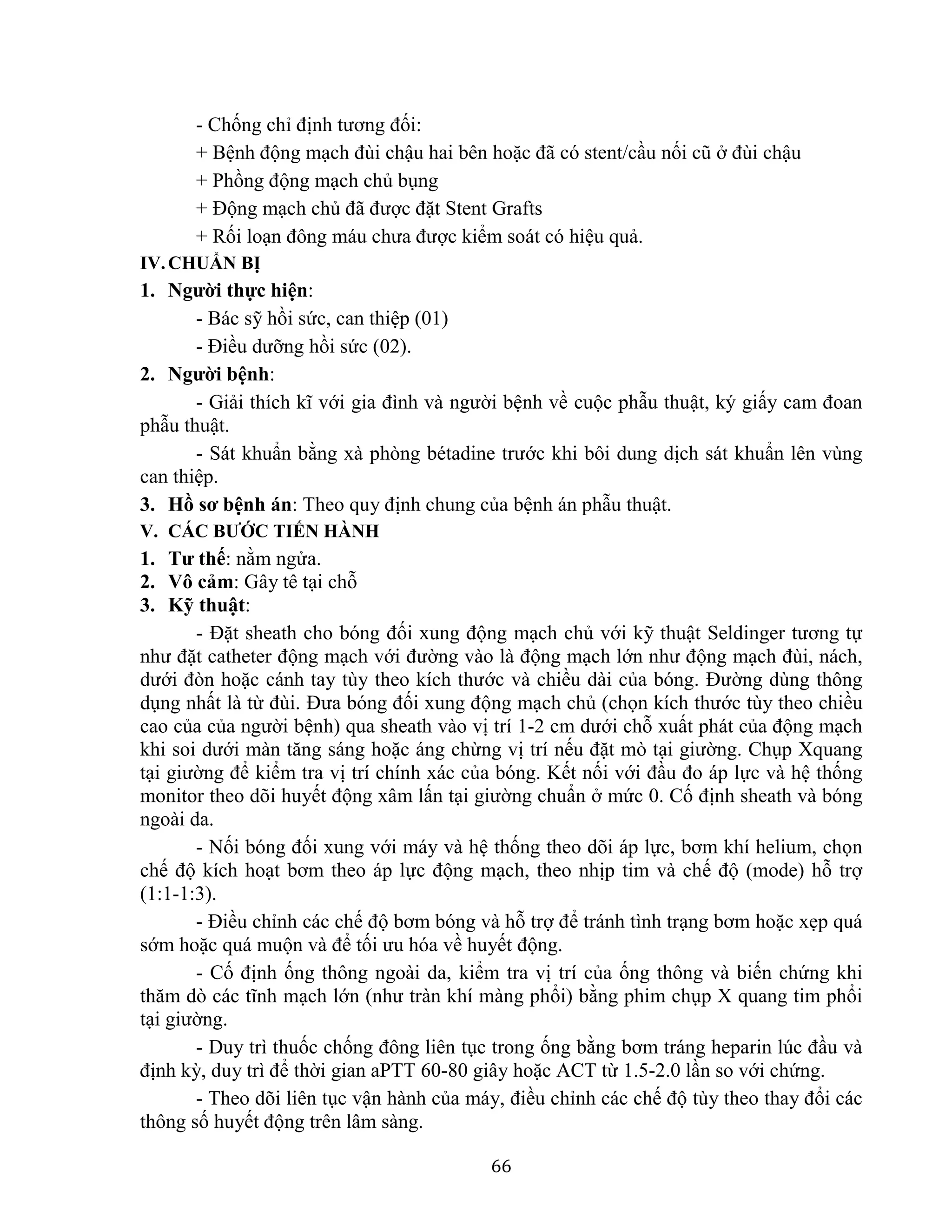 66
- Chống chỉ định tương đối:
+ Bệnh động mạch đùi chậu hai bên hoặc đã có stent/cầu nối cũ ở đùi chậu
+ Phồng động mạch chủ bụng
+ Động mạch chủ đã được đặt Stent Grafts
+ Rối loạn đông máu chưa được kiểm soát có hiệu quả.
IV.CHUẨN BỊ
1. Người thực hiện:
- Bác sỹ hồi sức, can thiệp (01)
- Điều dưỡng hồi sức (02).
2. Người bệnh:
- Giải thích kĩ với gia đình và người bệnh về cuộc phẫu thuật, ký giấy cam đoan
phẫu thuật.
- Sát khuẩn bằng xà phòng bétadine trước khi bôi dung dịch sát khuẩn lên vùng
can thiệp.
3. Hồ sơ bệnh án: Theo quy định chung của bệnh án phẫu thuật.
V. CÁC BƯỚC TIẾN HÀNH
1. Tư thế: nằm ngửa.
2. Vô cảm: Gây tê tại chỗ
3. Kỹ thuật:
- Đặt sheath cho bóng đối xung động mạch chủ với kỹ thuật Seldinger tương tự
như đặt catheter động mạch với đường vào là động mạch lớn như động mạch đùi, nách,
dưới đòn hoặc cánh tay tùy theo kích thước và chiều dài của bóng. Đường dùng thông
dụng nhất là từ đùi. Đưa bóng đối xung động mạch chủ (chọn kích thước tùy theo chiều
cao của của người bệnh) qua sheath vào vị trí 1-2 cm dưới chỗ xuất phát của động mạch
khi soi dưới màn tăng sáng hoặc áng chừng vị trí nếu đặt mò tại giường. Chụp Xquang
tại giường để kiểm tra vị trí chính xác của bóng. Kết nối với đầu đo áp lực và hệ thống
monitor theo dõi huyết động xâm lấn tại giường chuẩn ở mức 0. Cố định sheath và bóng
ngoài da.
- Nối bóng đối xung với máy và hệ thống theo dõi áp lực, bơm khí helium, chọn
chế độ kích hoạt bơm theo áp lực động mạch, theo nhịp tim và chế độ (mode) hỗ trợ
(1:1-1:3).
- Điều chỉnh các chế độ bơm bóng và hỗ trợ để tránh tình trạng bơm hoặc xẹp quá
sớm hoặc quá muộn và để tối ưu hóa về huyết động.
- Cố định ống thông ngoài da, kiểm tra vị trí của ống thông và biến chứng khi
thăm dò các tĩnh mạch lớn (như tràn khí màng phổi) bằng phim chụp X quang tim phổi
tại giường.
- Duy trì thuốc chống đông liên tục trong ống bằng bơm tráng heparin lúc đầu và
định kỳ, duy trì để thời gian aPTT 60-80 giây hoặc ACT từ 1.5-2.0 lần so với chứng.
- Theo dõi liên tục vận hành của máy, điều chỉnh các chế độ tùy theo thay đổi các
thông số huyết động trên lâm sàng.
 