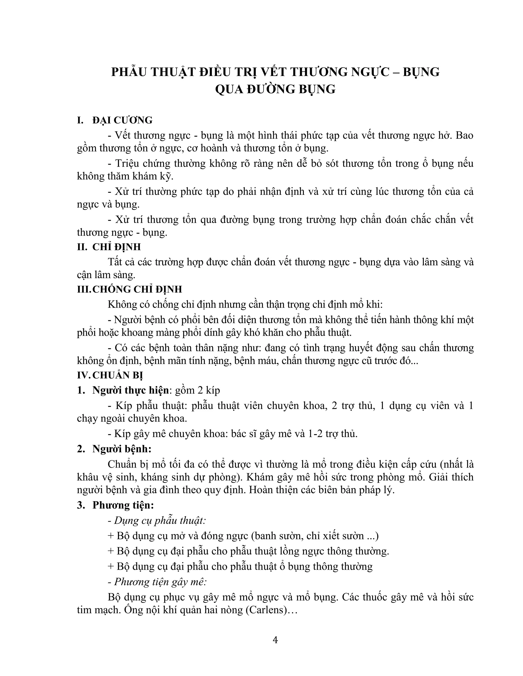 4
PHẪU THUẬT ĐIỀU TRỊ VẾT THƯƠNG NGỰC – BỤNG
QUA ĐƯỜNG BỤNG
I. ĐẠI CƯƠNG
- Vết thương ngực - bụng là một hình thái phức tạp của vết thương ngực hở. Bao
gồm thương tổn ở ngực, cơ hoành và thương tổn ở bụng.
- Triệu chứng thường không rõ ràng nên dễ bỏ sót thương tổn trong ổ bụng nếu
không thăm khám kỹ.
- Xử trí thường phức tạp do phải nhận định và xử trí cùng lúc thương tổn của cả
ngực và bụng.
- Xử trí thương tổn qua đường bụng trong trường hợp chẩn đoán chắc chắn vết
thương ngực - bụng.
II. CHỈ ĐỊNH
Tất cả các trường hợp được chẩn đoán vết thương ngực - bụng dựa vào lâm sàng và
cận lâm sàng.
III.CHỐNG CHỈ ĐỊNH
Không có chống chỉ định nhưng cần thận trọng chỉ định mổ khi:
- Người bệnh có phổi bên đối diện thương tổn mà không thể tiến hành thông khí một
phổi hoặc khoang màng phổi dính gây khó khăn cho phẫu thuật.
- Có các bệnh toàn thân nặng như: đang có tình trạng huyết động sau chấn thương
không ổn định, bệnh mãn tính nặng, bệnh máu, chấn thương ngực cũ trước đó...
IV.CHUẨN BỊ
1. Người thực hiện: gồm 2 kíp
- Kíp phẫu thuật: phẫu thuật viên chuyên khoa, 2 trợ thủ, 1 dụng cụ viên và 1
chạy ngoài chuyên khoa.
- Kíp gây mê chuyên khoa: bác sĩ gây mê và 1-2 trợ thủ.
2. Người bệnh:
Chuẩn bị mổ tối đa có thể được vì thường là mổ trong điều kiện cấp cứu (nhất là
khâu vệ sinh, kháng sinh dự phòng). Khám gây mê hồi sức trong phòng mổ. Giải thích
người bệnh và gia đình theo quy định. Hoàn thiện các biên bản pháp lý.
3. Phương tiện:
- Dụng cụ phẫu thuật:
+ Bộ dụng cụ mở và đóng ngực (banh sườn, chỉ xiết sườn ...)
+ Bộ dụng cụ đại phẫu cho phẫu thuật lồng ngực thông thường.
+ Bộ dụng cụ đại phẫu cho phẫu thuật ổ bụng thông thường
- Phương tiện gây mê:
Bộ dụng cụ phục vụ gây mê mổ ngực và mổ bụng. Các thuốc gây mê và hồi sức
tim mạch. Ống nội khí quản hai nòng (Carlens)…
 