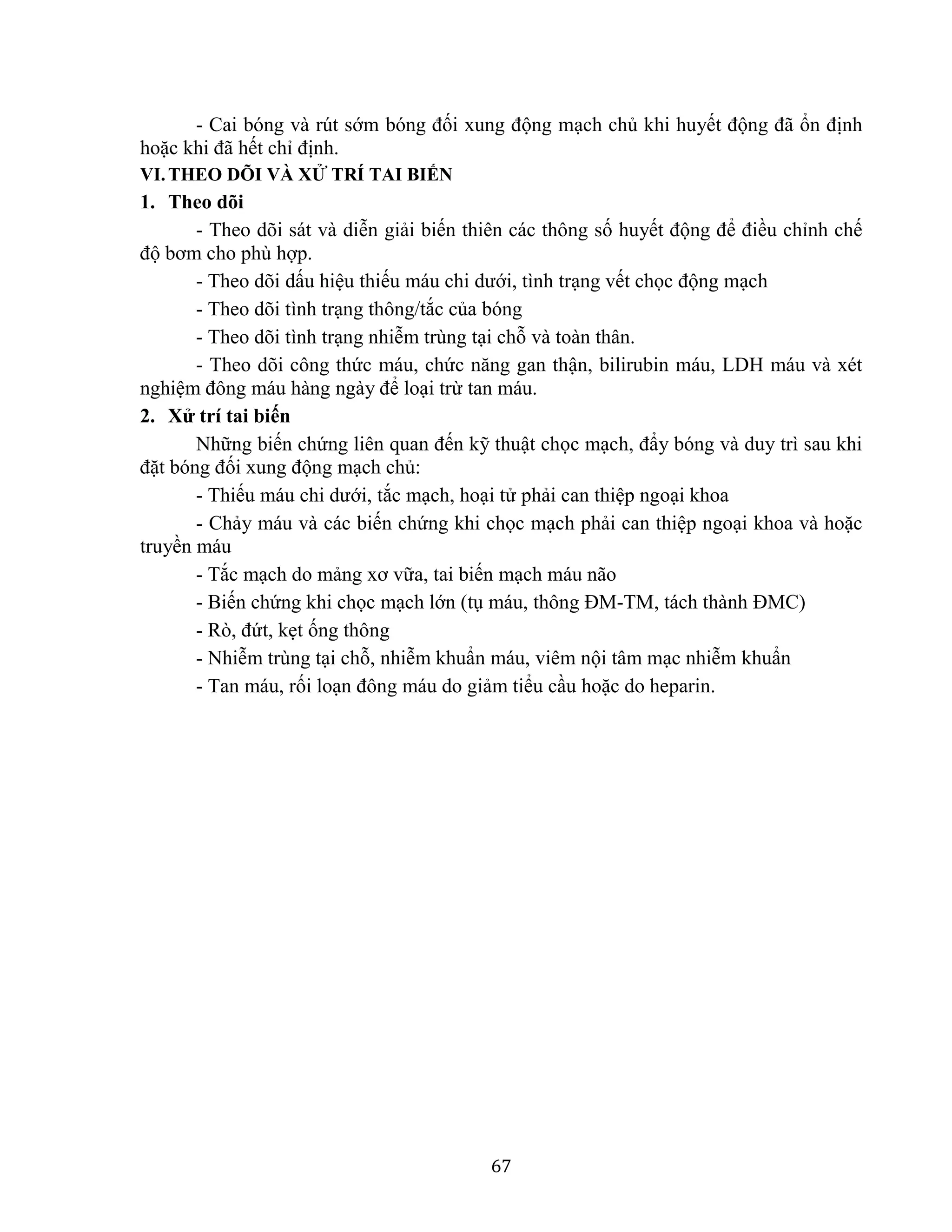 67
- Cai bóng và rút sớm bóng đối xung động mạch chủ khi huyết động đã ổn định
hoặc khi đã hết chỉ định.
VI.THEO DÕI VÀ XỬ TRÍ TAI BIẾN
1. Theo dõi
- Theo dõi sát và diễn giải biến thiên các thông số huyết động để điều chỉnh chế
độ bơm cho phù hợp.
- Theo dõi dấu hiệu thiếu máu chi dưới, tình trạng vết chọc động mạch
- Theo dõi tình trạng thông/tắc của bóng
- Theo dõi tình trạng nhiễm trùng tại chỗ và toàn thân.
- Theo dõi công thức máu, chức năng gan thận, bilirubin máu, LDH máu và xét
nghiệm đông máu hàng ngày để loại trừ tan máu.
2. Xử trí tai biến
Những biến chứng liên quan đến kỹ thuật chọc mạch, đẩy bóng và duy trì sau khi
đặt bóng đối xung động mạch chủ:
- Thiếu máu chi dưới, tắc mạch, hoại tử phải can thiệp ngoại khoa
- Chảy máu và các biến chứng khi chọc mạch phải can thiệp ngoại khoa và hoặc
truyền máu
- Tắc mạch do mảng xơ vữa, tai biến mạch máu não
- Biến chứng khi chọc mạch lớn (tụ máu, thông ĐM-TM, tách thành ĐMC)
- Rò, đứt, kẹt ống thông
- Nhiễm trùng tại chỗ, nhiễm khuẩn máu, viêm nội tâm mạc nhiễm khuẩn
- Tan máu, rối loạn đông máu do giảm tiểu cầu hoặc do heparin.
 
