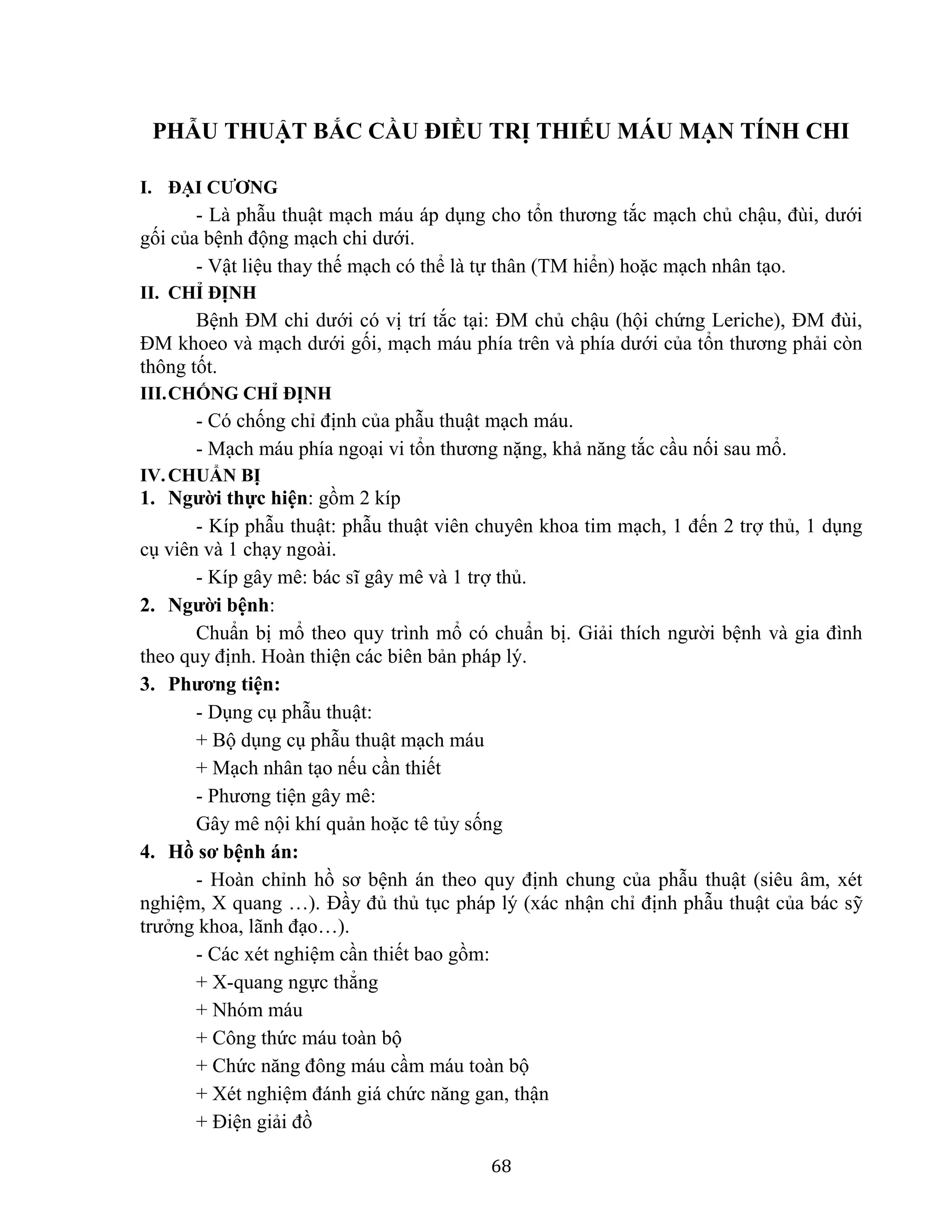 68
PHẪU THUẬT BẮC CẦU ĐIỀU TRỊ THIẾU MÁU MẠN TÍNH CHI
I. ĐẠI CƯƠNG
- Là phẫu thuật mạch máu áp dụng cho tổn thương tắc mạch chủ chậu, đùi, dưới
gối của bệnh động mạch chi dưới.
- Vật liệu thay thế mạch có thể là tự thân (TM hiển) hoặc mạch nhân tạo.
II. CHỈ ĐỊNH
Bệnh ĐM chi dưới có vị trí tắc tại: ĐM chủ chậu (hội chứng Leriche), ĐM đùi,
ĐM khoeo và mạch dưới gối, mạch máu phía trên và phía dưới của tổn thương phải còn
thông tốt.
III.CHỐNG CHỈ ĐỊNH
- Có chống chỉ định của phẫu thuật mạch máu.
- Mạch máu phía ngoại vi tổn thương nặng, khả năng tắc cầu nối sau mổ.
IV.CHUẨN BỊ
1. Người thực hiện: gồm 2 kíp
- Kíp phẫu thuật: phẫu thuật viên chuyên khoa tim mạch, 1 đến 2 trợ thủ, 1 dụng
cụ viên và 1 chạy ngoài.
- Kíp gây mê: bác sĩ gây mê và 1 trợ thủ.
2. Người bệnh:
Chuẩn bị mổ theo quy trình mổ có chuẩn bị. Giải thích người bệnh và gia đình
theo quy định. Hoàn thiện các biên bản pháp lý.
3. Phương tiện:
- Dụng cụ phẫu thuật:
+ Bộ dụng cụ phẫu thuật mạch máu
+ Mạch nhân tạo nếu cần thiết
- Phương tiện gây mê:
Gây mê nội khí quản hoặc tê tủy sống
4. Hồ sơ bệnh án:
- Hoàn chỉnh hồ sơ bệnh án theo quy định chung của phẫu thuật (siêu âm, xét
nghiệm, X quang …). Đầy đủ thủ tục pháp lý (xác nhận chỉ định phẫu thuật của bác sỹ
trưởng khoa, lãnh đạo…).
- Các xét nghiệm cần thiết bao gồm:
+ X-quang ngực thẳng
+ Nhóm máu
+ Công thức máu toàn bộ
+ Chức năng đông máu cầm máu toàn bộ
+ Xét nghiệm đánh giá chức năng gan, thận
+ Điện giải đồ
 
