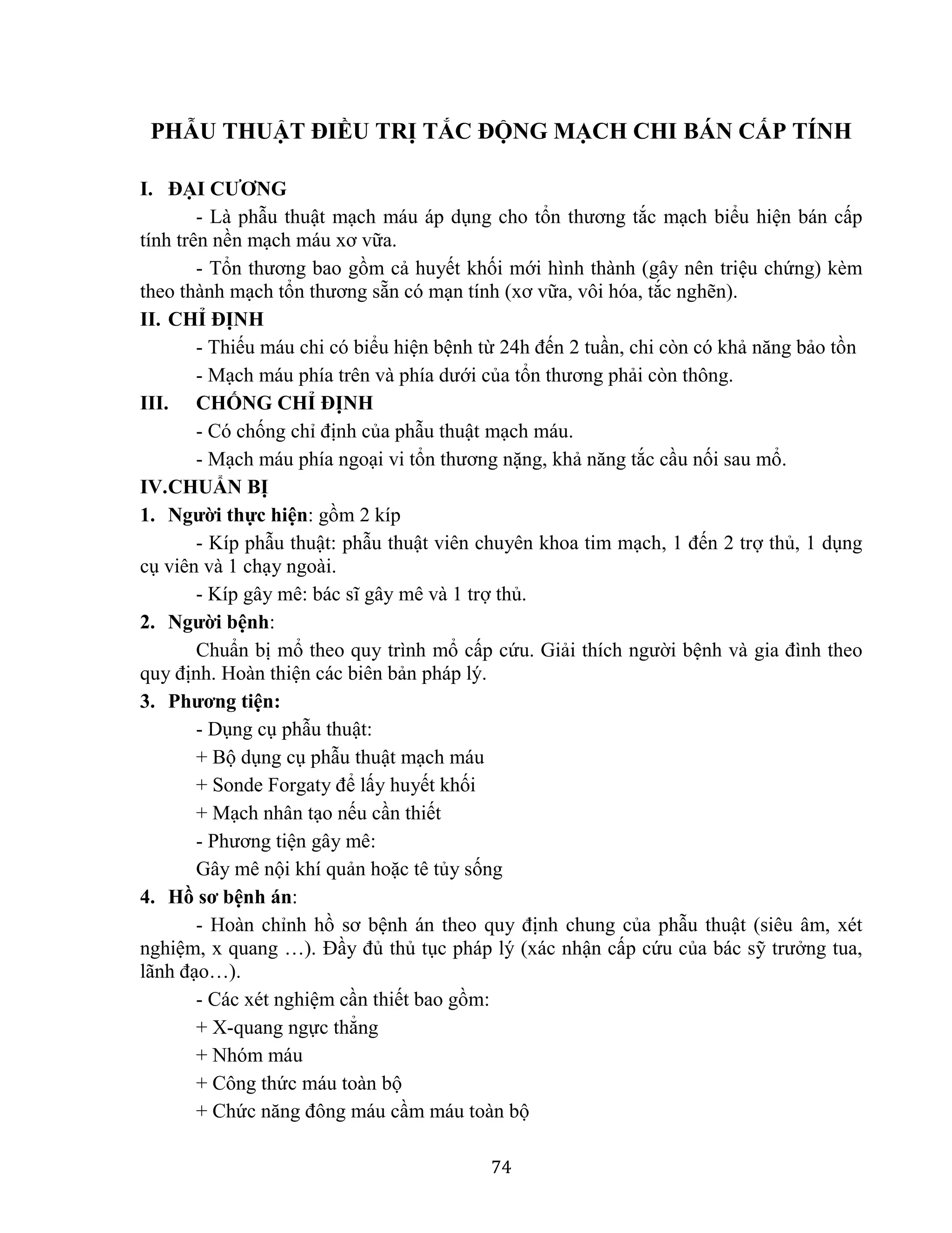 74
PHẪU THUẬT ĐIỀU TRỊ TẮC ĐỘNG MẠCH CHI BÁN CẤP TÍNH
I. ĐẠI CƯƠNG
- Là phẫu thuật mạch máu áp dụng cho tổn thương tắc mạch biểu hiện bán cấp
tính trên nền mạch máu xơ vữa.
- Tổn thương bao gồm cả huyết khối mới hình thành (gây nên triệu chứng) kèm
theo thành mạch tổn thương sẵn có mạn tính (xơ vữa, vôi hóa, tắc nghẽn).
II. CHỈ ĐỊNH
- Thiếu máu chi có biểu hiện bệnh từ 24h đến 2 tuần, chi còn có khả năng bảo tồn
- Mạch máu phía trên và phía dưới của tổn thương phải còn thông.
III. CHỐNG CHỈ ĐỊNH
- Có chống chỉ định của phẫu thuật mạch máu.
- Mạch máu phía ngoại vi tổn thương nặng, khả năng tắc cầu nối sau mổ.
IV.CHUẨN BỊ
1. Người thực hiện: gồm 2 kíp
- Kíp phẫu thuật: phẫu thuật viên chuyên khoa tim mạch, 1 đến 2 trợ thủ, 1 dụng
cụ viên và 1 chạy ngoài.
- Kíp gây mê: bác sĩ gây mê và 1 trợ thủ.
2. Người bệnh:
Chuẩn bị mổ theo quy trình mổ cấp cứu. Giải thích người bệnh và gia đình theo
quy định. Hoàn thiện các biên bản pháp lý.
3. Phương tiện:
- Dụng cụ phẫu thuật:
+ Bộ dụng cụ phẫu thuật mạch máu
+ Sonde Forgaty để lấy huyết khối
+ Mạch nhân tạo nếu cần thiết
- Phương tiện gây mê:
Gây mê nội khí quản hoặc tê tủy sống
4. Hồ sơ bệnh án:
- Hoàn chỉnh hồ sơ bệnh án theo quy định chung của phẫu thuật (siêu âm, xét
nghiệm, x quang …). Đầy đủ thủ tục pháp lý (xác nhận cấp cứu của bác sỹ trưởng tua,
lãnh đạo…).
- Các xét nghiệm cần thiết bao gồm:
+ X-quang ngực thẳng
+ Nhóm máu
+ Công thức máu toàn bộ
+ Chức năng đông máu cầm máu toàn bộ
 