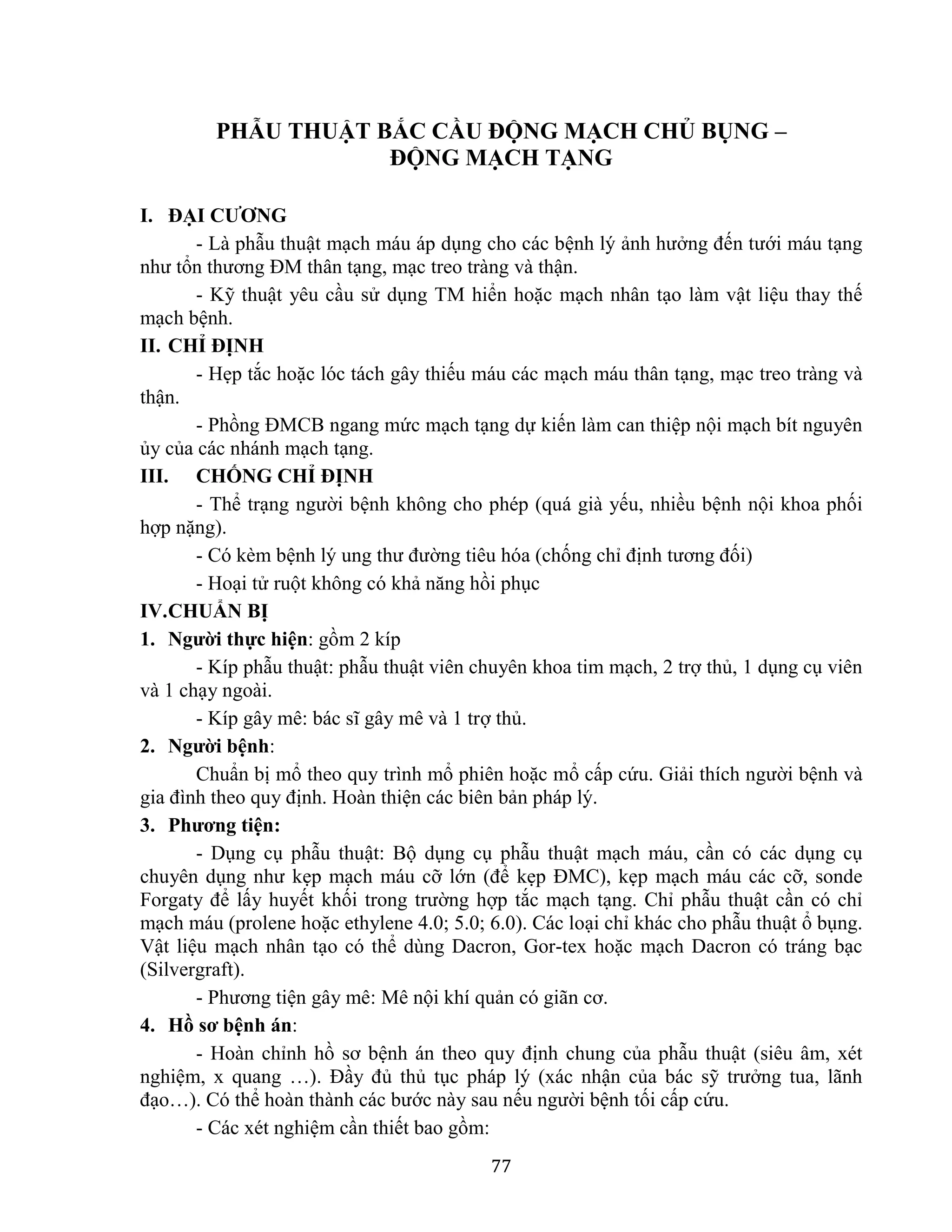 77
PHẪU THUẬT BẮC CẦU ĐỘNG MẠCH CHỦ BỤNG –
ĐỘNG MẠCH TẠNG
I. ĐẠI CƯƠNG
- Là phẫu thuật mạch máu áp dụng cho các bệnh lý ảnh hưởng đến tưới máu tạng
như tổn thương ĐM thân tạng, mạc treo tràng và thận.
- Kỹ thuật yêu cầu sử dụng TM hiển hoặc mạch nhân tạo làm vật liệu thay thế
mạch bệnh.
II. CHỈ ĐỊNH
- Hẹp tắc hoặc lóc tách gây thiếu máu các mạch máu thân tạng, mạc treo tràng và
thận.
- Phồng ĐMCB ngang mức mạch tạng dự kiến làm can thiệp nội mạch bít nguyên
ủy của các nhánh mạch tạng.
III. CHỐNG CHỈ ĐỊNH
- Thể trạng người bệnh không cho phép (quá già yếu, nhiều bệnh nội khoa phối
hợp nặng).
- Có kèm bệnh lý ung thư đường tiêu hóa (chống chỉ định tương đối)
- Hoại tử ruột không có khả năng hồi phục
IV.CHUẨN BỊ
1. Người thực hiện: gồm 2 kíp
- Kíp phẫu thuật: phẫu thuật viên chuyên khoa tim mạch, 2 trợ thủ, 1 dụng cụ viên
và 1 chạy ngoài.
- Kíp gây mê: bác sĩ gây mê và 1 trợ thủ.
2. Người bệnh:
Chuẩn bị mổ theo quy trình mổ phiên hoặc mổ cấp cứu. Giải thích người bệnh và
gia đình theo quy định. Hoàn thiện các biên bản pháp lý.
3. Phương tiện:
- Dụng cụ phẫu thuật: Bộ dụng cụ phẫu thuật mạch máu, cần có các dụng cụ
chuyên dụng như kẹp mạch máu cỡ lớn (để kẹp ĐMC), kẹp mạch máu các cỡ, sonde
Forgaty để lấy huyết khối trong trường hợp tắc mạch tạng. Chỉ phẫu thuật cần có chỉ
mạch máu (prolene hoặc ethylene 4.0; 5.0; 6.0). Các loại chỉ khác cho phẫu thuật ổ bụng.
Vật liệu mạch nhân tạo có thể dùng Dacron, Gor-tex hoặc mạch Dacron có tráng bạc
(Silvergraft).
- Phương tiện gây mê: Mê nội khí quản có giãn cơ.
4. Hồ sơ bệnh án:
- Hoàn chỉnh hồ sơ bệnh án theo quy định chung của phẫu thuật (siêu âm, xét
nghiệm, x quang …). Đầy đủ thủ tục pháp lý (xác nhận của bác sỹ trưởng tua, lãnh
đạo…). Có thể hoàn thành các bước này sau nếu người bệnh tối cấp cứu.
- Các xét nghiệm cần thiết bao gồm:
 