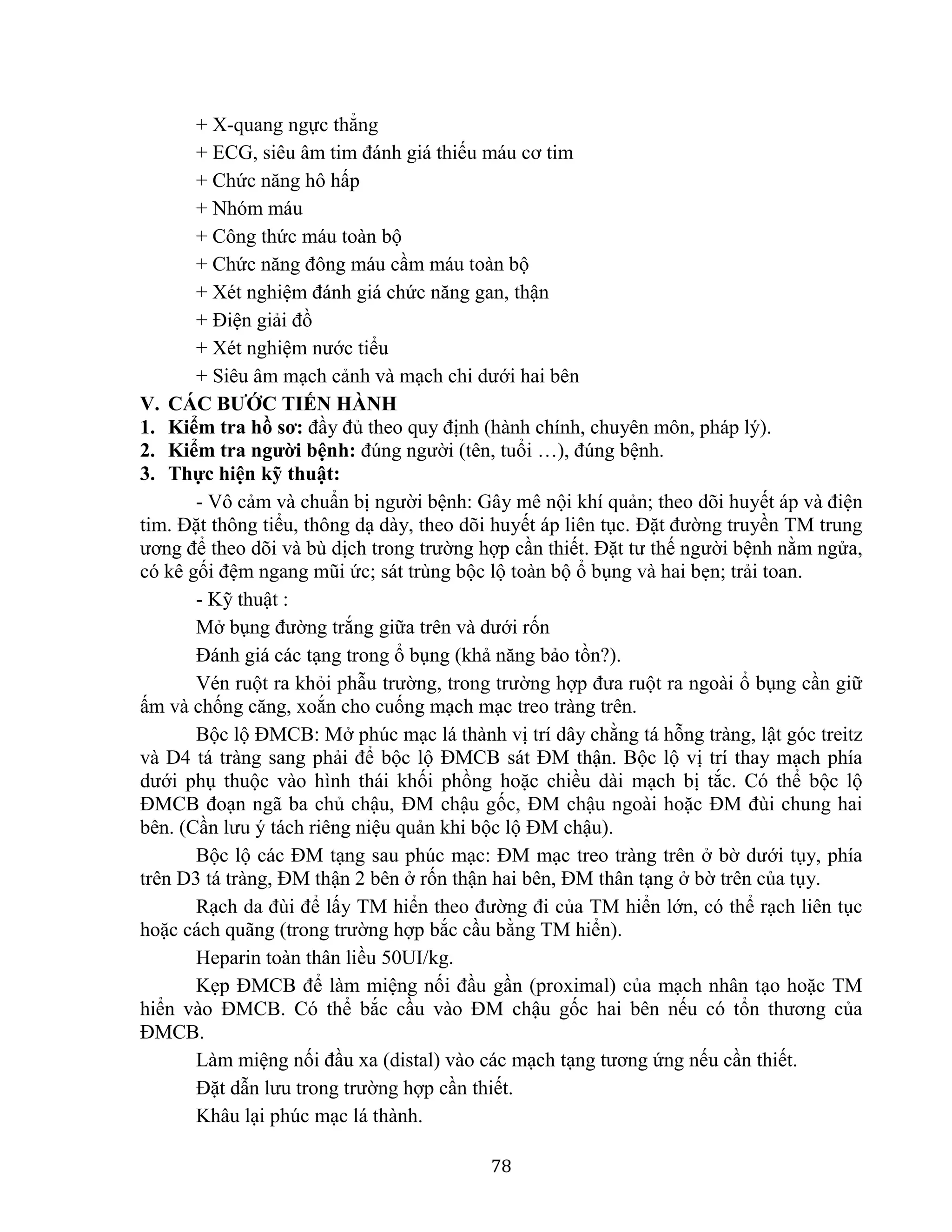 78
+ X-quang ngực thẳng
+ ECG, siêu âm tim đánh giá thiếu máu cơ tim
+ Chức năng hô hấp
+ Nhóm máu
+ Công thức máu toàn bộ
+ Chức năng đông máu cầm máu toàn bộ
+ Xét nghiệm đánh giá chức năng gan, thận
+ Điện giải đồ
+ Xét nghiệm nước tiểu
+ Siêu âm mạch cảnh và mạch chi dưới hai bên
V. CÁC BƯỚC TIẾN HÀNH
1. Kiểm tra hồ sơ: đầy đủ theo quy định (hành chính, chuyên môn, pháp lý).
2. Kiểm tra người bệnh: đúng người (tên, tuổi …), đúng bệnh.
3. Thực hiện kỹ thuật:
- Vô cảm và chuẩn bị người bệnh: Gây mê nội khí quản; theo dõi huyết áp và điện
tim. Đặt thông tiểu, thông dạ dày, theo dõi huyết áp liên tục. Đặt đường truyền TM trung
ương để theo dõi và bù dịch trong trường hợp cần thiết. Đặt tư thế người bệnh nằm ngửa,
có kê gối đệm ngang mũi ức; sát trùng bộc lộ toàn bộ ổ bụng và hai bẹn; trải toan.
- Kỹ thuật :
Mở bụng đường trắng giữa trên và dưới rốn
Đánh giá các tạng trong ổ bụng (khả năng bảo tồn?).
Vén ruột ra khỏi phẫu trường, trong trường hợp đưa ruột ra ngoài ổ bụng cần giữ
ấm và chống căng, xoắn cho cuống mạch mạc treo tràng trên.
Bộc lộ ĐMCB: Mở phúc mạc lá thành vị trí dây chằng tá hỗng tràng, lật góc treitz
và D4 tá tràng sang phải để bộc lộ ĐMCB sát ĐM thận. Bộc lộ vị trí thay mạch phía
dưới phụ thuộc vào hình thái khối phồng hoặc chiều dài mạch bị tắc. Có thể bộc lộ
ĐMCB đoạn ngã ba chủ chậu, ĐM chậu gốc, ĐM chậu ngoài hoặc ĐM đùi chung hai
bên. (Cần lưu ý tách riêng niệu quản khi bộc lộ ĐM chậu).
Bộc lộ các ĐM tạng sau phúc mạc: ĐM mạc treo tràng trên ở bờ dưới tụy, phía
trên D3 tá tràng, ĐM thận 2 bên ở rốn thận hai bên, ĐM thân tạng ở bờ trên của tụy.
Rạch da đùi để lấy TM hiển theo đường đi của TM hiển lớn, có thể rạch liên tục
hoặc cách quãng (trong trường hợp bắc cầu bằng TM hiển).
Heparin toàn thân liều 50UI/kg.
Kẹp ĐMCB để làm miệng nối đầu gần (proximal) của mạch nhân tạo hoặc TM
hiển vào ĐMCB. Có thể bắc cầu vào ĐM chậu gốc hai bên nếu có tổn thương của
ĐMCB.
Làm miệng nối đầu xa (distal) vào các mạch tạng tương ứng nếu cần thiết.
Đặt dẫn lưu trong trường hợp cần thiết.
Khâu lại phúc mạc lá thành.
 