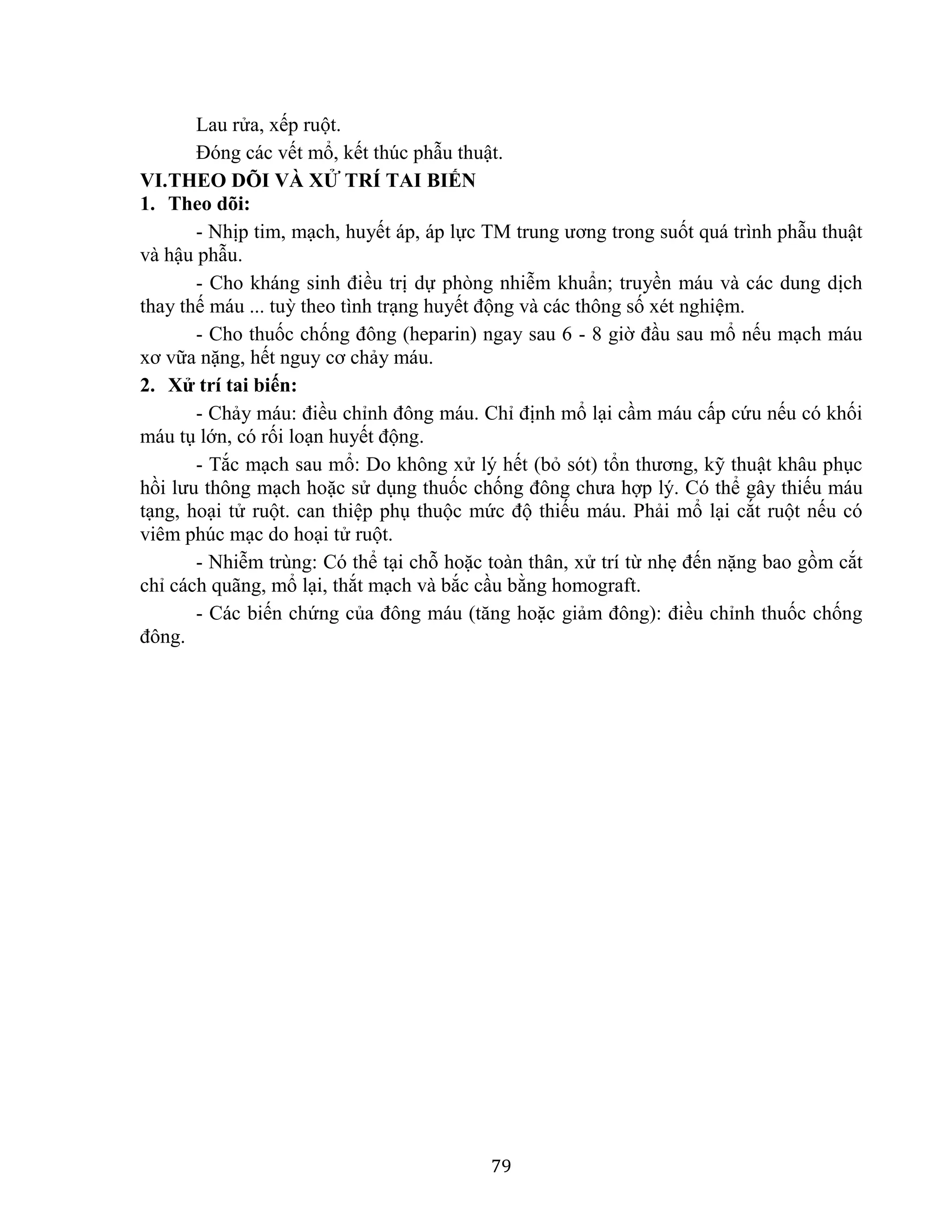 79
Lau rửa, xếp ruột.
Đóng các vết mổ, kết thúc phẫu thuật.
VI.THEO DÕI VÀ XỬ TRÍ TAI BIẾN
1. Theo dõi:
- Nhịp tim, mạch, huyết áp, áp lực TM trung ương trong suốt quá trình phẫu thuật
và hậu phẫu.
- Cho kháng sinh điều trị dự phòng nhiễm khuẩn; truyền máu và các dung dịch
thay thế máu ... tuỳ theo tình trạng huyết động và các thông số xét nghiệm.
- Cho thuốc chống đông (heparin) ngay sau 6 - 8 giờ đầu sau mổ nếu mạch máu
xơ vữa nặng, hết nguy cơ chảy máu.
2. Xử trí tai biến:
- Chảy máu: điều chỉnh đông máu. Chỉ định mổ lại cầm máu cấp cứu nếu có khối
máu tụ lớn, có rối loạn huyết động.
- Tắc mạch sau mổ: Do không xử lý hết (bỏ sót) tổn thương, kỹ thuật khâu phục
hồi lưu thông mạch hoặc sử dụng thuốc chống đông chưa hợp lý. Có thể gây thiếu máu
tạng, hoại tử ruột. can thiệp phụ thuộc mức độ thiếu máu. Phải mổ lại cắt ruột nếu có
viêm phúc mạc do hoại tử ruột.
- Nhiễm trùng: Có thể tại chỗ hoặc toàn thân, xử trí từ nhẹ đến nặng bao gồm cắt
chỉ cách quãng, mổ lại, thắt mạch và bắc cầu bằng homograft.
- Các biến chứng của đông máu (tăng hoặc giảm đông): điều chỉnh thuốc chống
đông.
 