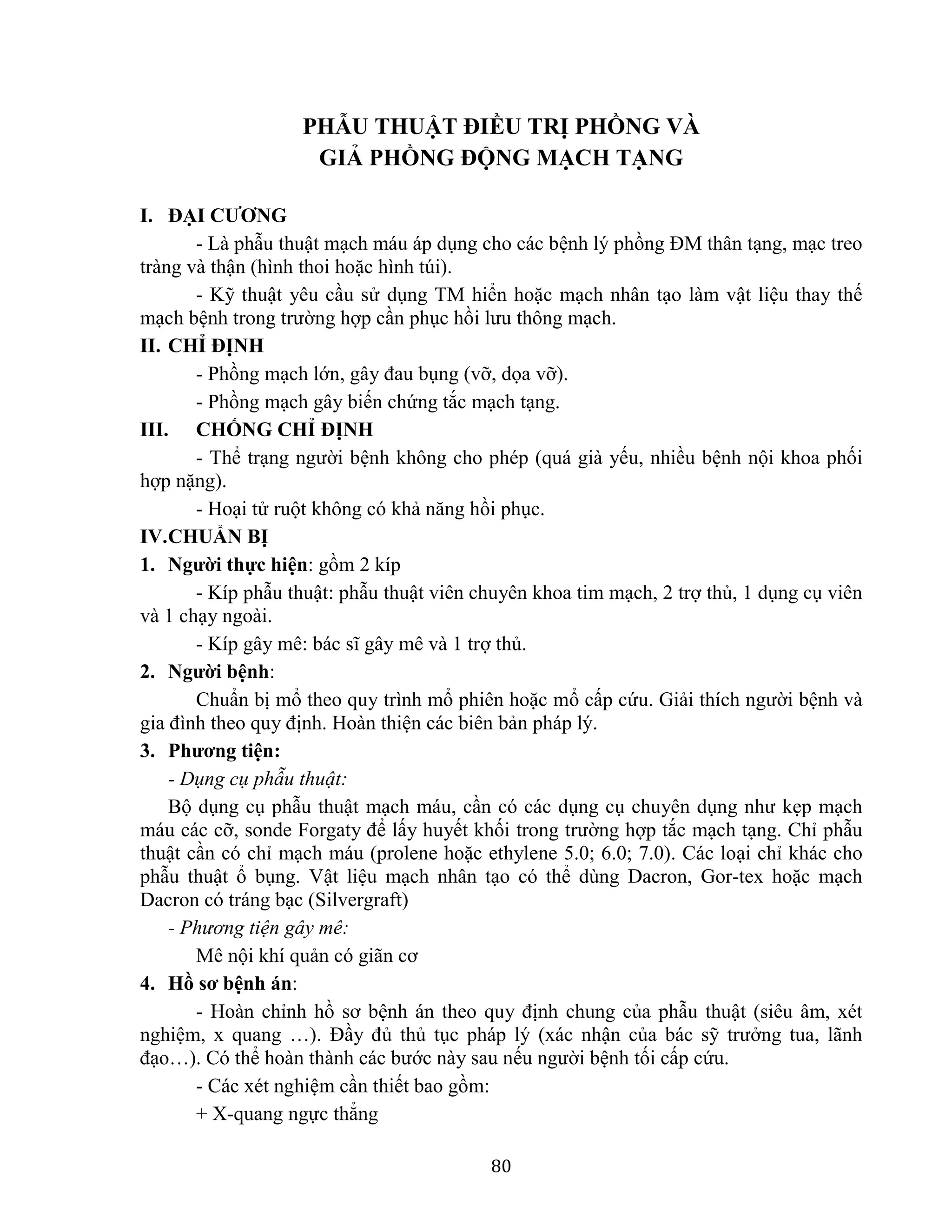 80
PHẪU THUẬT ĐIỀU TRỊ PHỒNG VÀ
GIẢ PHỒNG ĐỘNG MẠCH TẠNG
I. ĐẠI CƯƠNG
- Là phẫu thuật mạch máu áp dụng cho các bệnh lý phồng ĐM thân tạng, mạc treo
tràng và thận (hình thoi hoặc hình túi).
- Kỹ thuật yêu cầu sử dụng TM hiển hoặc mạch nhân tạo làm vật liệu thay thế
mạch bệnh trong trường hợp cần phục hồi lưu thông mạch.
II. CHỈ ĐỊNH
- Phồng mạch lớn, gây đau bụng (vỡ, dọa vỡ).
- Phồng mạch gây biến chứng tắc mạch tạng.
III. CHỐNG CHỈ ĐỊNH
- Thể trạng người bệnh không cho phép (quá già yếu, nhiều bệnh nội khoa phối
hợp nặng).
- Hoại tử ruột không có khả năng hồi phục.
IV.CHUẨN BỊ
1. Người thực hiện: gồm 2 kíp
- Kíp phẫu thuật: phẫu thuật viên chuyên khoa tim mạch, 2 trợ thủ, 1 dụng cụ viên
và 1 chạy ngoài.
- Kíp gây mê: bác sĩ gây mê và 1 trợ thủ.
2. Người bệnh:
Chuẩn bị mổ theo quy trình mổ phiên hoặc mổ cấp cứu. Giải thích người bệnh và
gia đình theo quy định. Hoàn thiện các biên bản pháp lý.
3. Phương tiện:
- Dụng cụ phẫu thuật:
Bộ dụng cụ phẫu thuật mạch máu, cần có các dụng cụ chuyên dụng như kẹp mạch
máu các cỡ, sonde Forgaty để lấy huyết khối trong trường hợp tắc mạch tạng. Chỉ phẫu
thuật cần có chỉ mạch máu (prolene hoặc ethylene 5.0; 6.0; 7.0). Các loại chỉ khác cho
phẫu thuật ổ bụng. Vật liệu mạch nhân tạo có thể dùng Dacron, Gor-tex hoặc mạch
Dacron có tráng bạc (Silvergraft)
- Phương tiện gây mê:
Mê nội khí quản có giãn cơ
4. Hồ sơ bệnh án:
- Hoàn chỉnh hồ sơ bệnh án theo quy định chung của phẫu thuật (siêu âm, xét
nghiệm, x quang …). Đầy đủ thủ tục pháp lý (xác nhận của bác sỹ trưởng tua, lãnh
đạo…). Có thể hoàn thành các bước này sau nếu người bệnh tối cấp cứu.
- Các xét nghiệm cần thiết bao gồm:
+ X-quang ngực thẳng
 