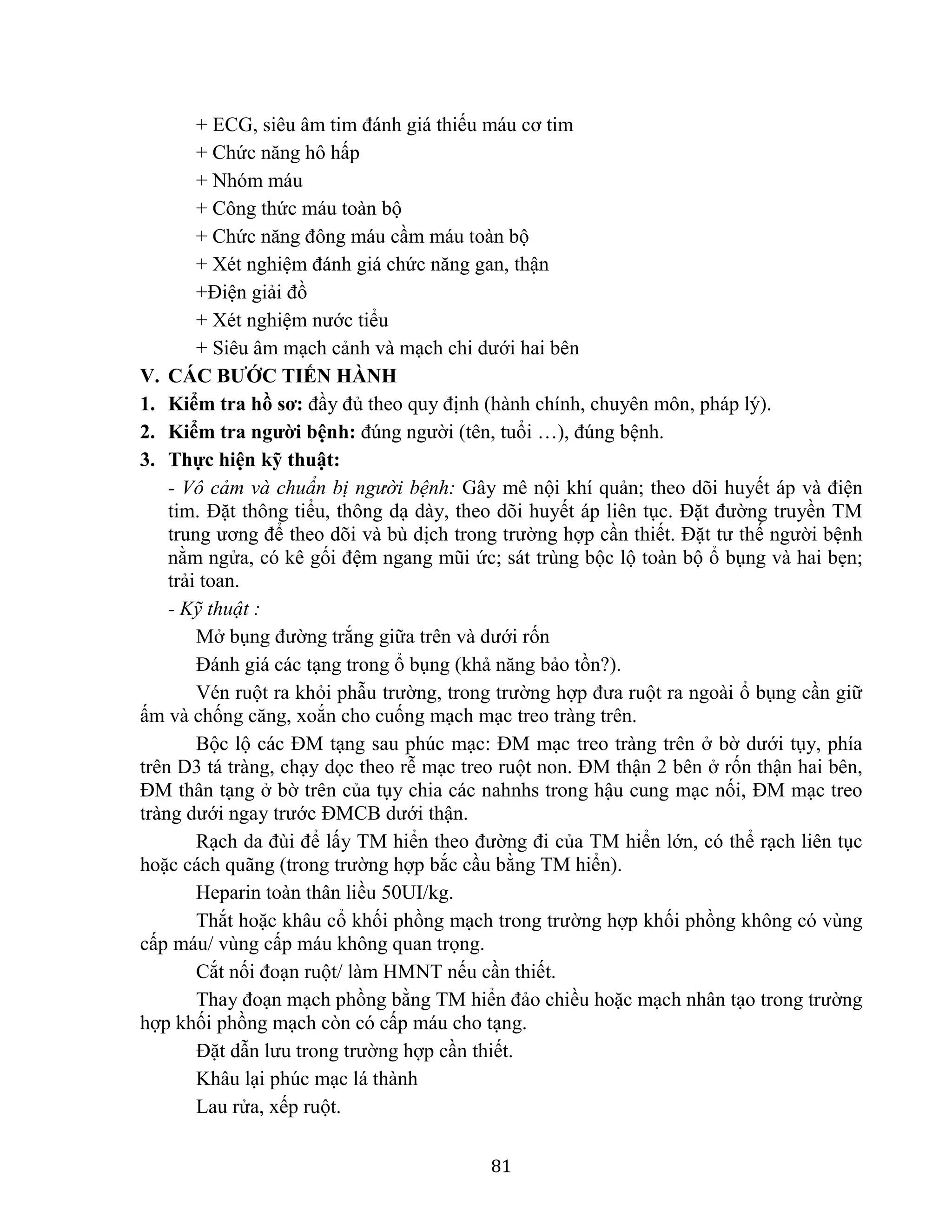 81
+ ECG, siêu âm tim đánh giá thiếu máu cơ tim
+ Chức năng hô hấp
+ Nhóm máu
+ Công thức máu toàn bộ
+ Chức năng đông máu cầm máu toàn bộ
+ Xét nghiệm đánh giá chức năng gan, thận
+Điện giải đồ
+ Xét nghiệm nước tiểu
+ Siêu âm mạch cảnh và mạch chi dưới hai bên
V. CÁC BƯỚC TIẾN HÀNH
1. Kiểm tra hồ sơ: đầy đủ theo quy định (hành chính, chuyên môn, pháp lý).
2. Kiểm tra người bệnh: đúng người (tên, tuổi …), đúng bệnh.
3. Thực hiện kỹ thuật:
- Vô cảm và chuẩn bị người bệnh: Gây mê nội khí quản; theo dõi huyết áp và điện
tim. Đặt thông tiểu, thông dạ dày, theo dõi huyết áp liên tục. Đặt đường truyền TM
trung ương để theo dõi và bù dịch trong trường hợp cần thiết. Đặt tư thế người bệnh
nằm ngửa, có kê gối đệm ngang mũi ức; sát trùng bộc lộ toàn bộ ổ bụng và hai bẹn;
trải toan.
- Kỹ thuật :
Mở bụng đường trắng giữa trên và dưới rốn
Đánh giá các tạng trong ổ bụng (khả năng bảo tồn?).
Vén ruột ra khỏi phẫu trường, trong trường hợp đưa ruột ra ngoài ổ bụng cần giữ
ấm và chống căng, xoắn cho cuống mạch mạc treo tràng trên.
Bộc lộ các ĐM tạng sau phúc mạc: ĐM mạc treo tràng trên ở bờ dưới tụy, phía
trên D3 tá tràng, chạy dọc theo rễ mạc treo ruột non. ĐM thận 2 bên ở rốn thận hai bên,
ĐM thân tạng ở bờ trên của tụy chia các nahnhs trong hậu cung mạc nối, ĐM mạc treo
tràng dưới ngay trước ĐMCB dưới thận.
Rạch da đùi để lấy TM hiển theo đường đi của TM hiển lớn, có thể rạch liên tục
hoặc cách quãng (trong trường hợp bắc cầu bằng TM hiển).
Heparin toàn thân liều 50UI/kg.
Thắt hoặc khâu cổ khối phồng mạch trong trường hợp khối phồng không có vùng
cấp máu/ vùng cấp máu không quan trọng.
Cắt nối đoạn ruột/ làm HMNT nếu cần thiết.
Thay đoạn mạch phồng bằng TM hiển đảo chiều hoặc mạch nhân tạo trong trường
hợp khối phồng mạch còn có cấp máu cho tạng.
Đặt dẫn lưu trong trường hợp cần thiết.
Khâu lại phúc mạc lá thành
Lau rửa, xếp ruột.
 