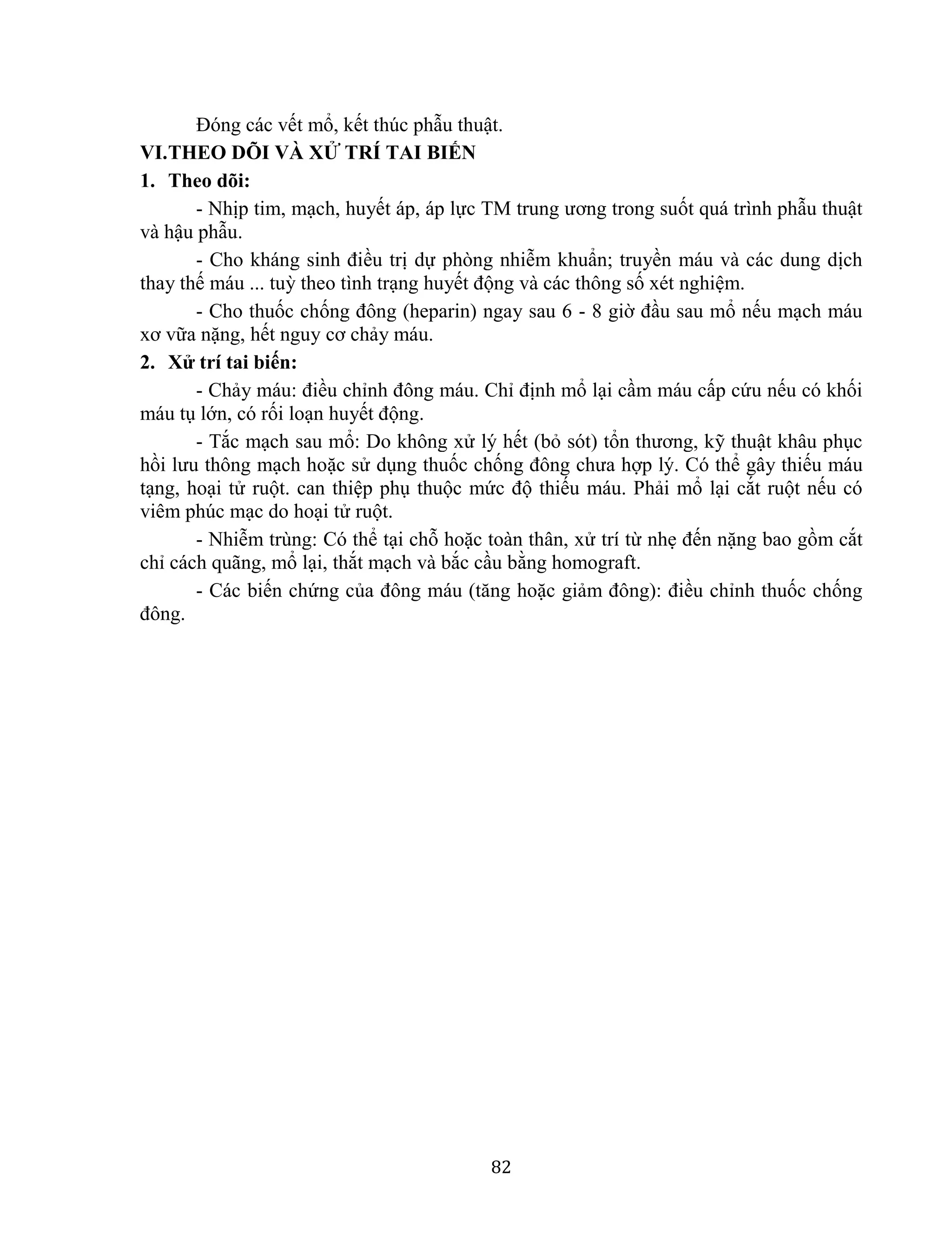 82
Đóng các vết mổ, kết thúc phẫu thuật.
VI.THEO DÕI VÀ XỬ TRÍ TAI BIẾN
1. Theo dõi:
- Nhịp tim, mạch, huyết áp, áp lực TM trung ương trong suốt quá trình phẫu thuật
và hậu phẫu.
- Cho kháng sinh điều trị dự phòng nhiễm khuẩn; truyền máu và các dung dịch
thay thế máu ... tuỳ theo tình trạng huyết động và các thông số xét nghiệm.
- Cho thuốc chống đông (heparin) ngay sau 6 - 8 giờ đầu sau mổ nếu mạch máu
xơ vữa nặng, hết nguy cơ chảy máu.
2. Xử trí tai biến:
- Chảy máu: điều chỉnh đông máu. Chỉ định mổ lại cầm máu cấp cứu nếu có khối
máu tụ lớn, có rối loạn huyết động.
- Tắc mạch sau mổ: Do không xử lý hết (bỏ sót) tổn thương, kỹ thuật khâu phục
hồi lưu thông mạch hoặc sử dụng thuốc chống đông chưa hợp lý. Có thể gây thiếu máu
tạng, hoại tử ruột. can thiệp phụ thuộc mức độ thiếu máu. Phải mổ lại cắt ruột nếu có
viêm phúc mạc do hoại tử ruột.
- Nhiễm trùng: Có thể tại chỗ hoặc toàn thân, xử trí từ nhẹ đến nặng bao gồm cắt
chỉ cách quãng, mổ lại, thắt mạch và bắc cầu bằng homograft.
- Các biến chứng của đông máu (tăng hoặc giảm đông): điều chỉnh thuốc chống
đông.
 