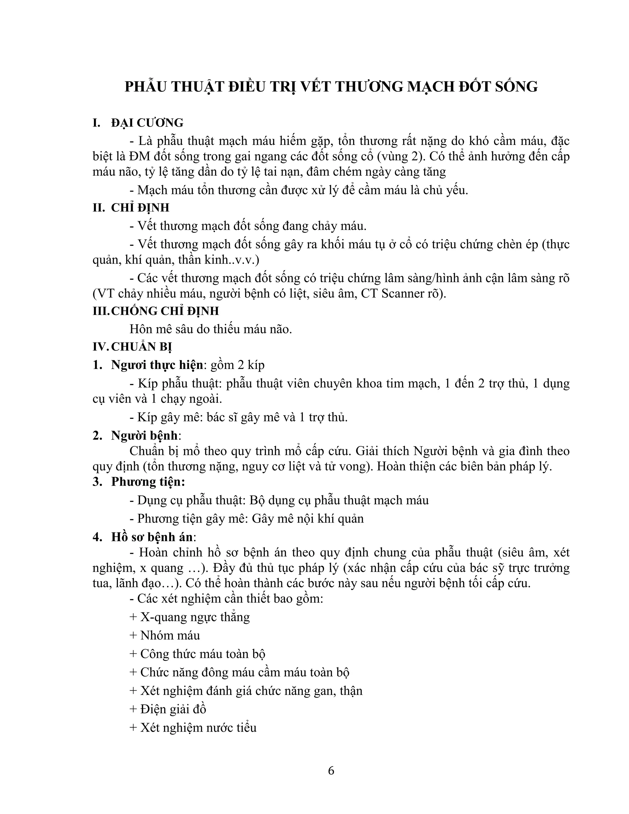 6
PHẪU THUẬT ĐIỀU TRỊ VẾT THƯƠNG MẠCH ĐỐT SỐNG
I. ĐẠI CƯƠNG
- Là phẫu thuật mạch máu hiếm gặp, tổn thương rất nặng do khó cầm máu, đặc
biệt là ĐM đốt sống trong gai ngang các đốt sống cổ (vùng 2). Có thể ảnh hưởng đến cấp
máu não, tỷ lệ tăng dần do tỷ lệ tai nạn, đâm chém ngày càng tăng
- Mạch máu tổn thương cần được xử lý để cầm máu là chủ yếu.
II. CHỈ ĐỊNH
- Vết thương mạch đốt sống đang chảy máu.
- Vết thương mạch đốt sống gây ra khối máu tụ ở cổ có triệu chứng chèn ép (thực
quản, khí quản, thần kinh..v.v.)
- Các vết thương mạch đốt sống có triệu chứng lâm sàng/hình ảnh cận lâm sàng rõ
(VT chảy nhiều máu, người bệnh có liệt, siêu âm, CT Scanner rõ).
III.CHỐNG CHỈ ĐỊNH
Hôn mê sâu do thiếu máu não.
IV.CHUẨN BỊ
1. Ngươi thực hiện: gồm 2 kíp
- Kíp phẫu thuật: phẫu thuật viên chuyên khoa tim mạch, 1 đến 2 trợ thủ, 1 dụng
cụ viên và 1 chạy ngoài.
- Kíp gây mê: bác sĩ gây mê và 1 trợ thủ.
2. Người bệnh:
Chuẩn bị mổ theo quy trình mổ cấp cứu. Giải thích Người bệnh và gia đình theo
quy định (tổn thương nặng, nguy cơ liệt và tử vong). Hoàn thiện các biên bản pháp lý.
3. Phương tiện:
- Dụng cụ phẫu thuật: Bộ dụng cụ phẫu thuật mạch máu
- Phương tiện gây mê: Gây mê nội khí quản
4. Hồ sơ bệnh án:
- Hoàn chỉnh hồ sơ bệnh án theo quy định chung của phẫu thuật (siêu âm, xét
nghiệm, x quang …). Đầy đủ thủ tục pháp lý (xác nhận cấp cứu của bác sỹ trực trưởng
tua, lãnh đạo…). Có thể hoàn thành các bước này sau nếu người bệnh tối cấp cứu.
- Các xét nghiệm cần thiết bao gồm:
+ X-quang ngực thẳng
+ Nhóm máu
+ Công thức máu toàn bộ
+ Chức năng đông máu cầm máu toàn bộ
+ Xét nghiệm đánh giá chức năng gan, thận
+ Điện giải đồ
+ Xét nghiệm nước tiểu
 