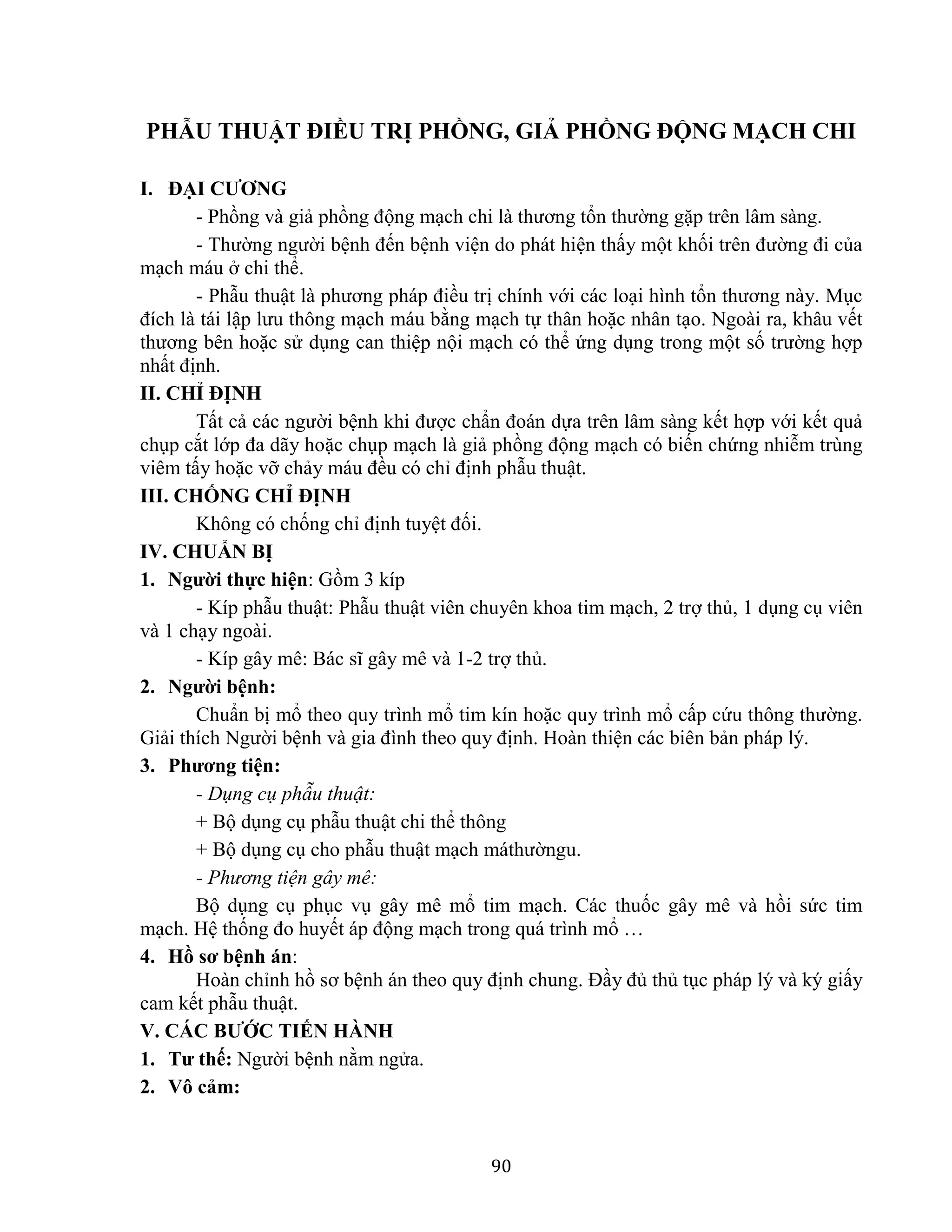 90
PHẪU THUẬT ĐIỀU TRỊ PHỒNG, GIẢ PHỒNG ĐỘNG MẠCH CHI
I. ĐẠI CƯƠNG
- Phồng và giả phồng động mạch chi là thương tổn thường gặp trên lâm sàng.
- Thường người bệnh đến bệnh viện do phát hiện thấy một khối trên đường đi của
mạch máu ở chi thể.
- Phẫu thuật là phương pháp điều trị chính với các loại hình tổn thương này. Mục
đích là tái lập lưu thông mạch máu bằng mạch tự thân hoặc nhân tạo. Ngoài ra, khâu vết
thương bên hoặc sử dụng can thiệp nội mạch có thể ứng dụng trong một số trường hợp
nhất định.
II. CHỈ ĐỊNH
Tất cả các người bệnh khi được chẩn đoán dựa trên lâm sàng kết hợp với kết quả
chụp cắt lớp đa dãy hoặc chụp mạch là giả phồng động mạch có biến chứng nhiễm trùng
viêm tấy hoặc vỡ chảy máu đều có chỉ định phẫu thuật.
III. CHỐNG CHỈ ĐỊNH
Không có chống chỉ định tuyệt đối.
IV. CHUẨN BỊ
1. Người thực hiện: Gồm 3 kíp
- Kíp phẫu thuật: Phẫu thuật viên chuyên khoa tim mạch, 2 trợ thủ, 1 dụng cụ viên
và 1 chạy ngoài.
- Kíp gây mê: Bác sĩ gây mê và 1-2 trợ thủ.
2. Người bệnh:
Chuẩn bị mổ theo quy trình mổ tim kín hoặc quy trình mổ cấp cứu thông thường.
Giải thích Người bệnh và gia đình theo quy định. Hoàn thiện các biên bản pháp lý.
3. Phương tiện:
- Dụng cụ phẫu thuật:
+ Bộ dụng cụ phẫu thuật chi thể thông
+ Bộ dụng cụ cho phẫu thuật mạch máthườngu.
- Phương tiện gây mê:
Bộ dụng cụ phục vụ gây mê mổ tim mạch. Các thuốc gây mê và hồi sức tim
mạch. Hệ thống đo huyết áp động mạch trong quá trình mổ …
4. Hồ sơ bệnh án:
Hoàn chỉnh hồ sơ bệnh án theo quy định chung. Đầy đủ thủ tục pháp lý và ký giấy
cam kết phẫu thuật.
V. CÁC BƯỚC TIẾN HÀNH
1. Tư thế: Người bệnh nằm ngửa.
2. Vô cảm:
 