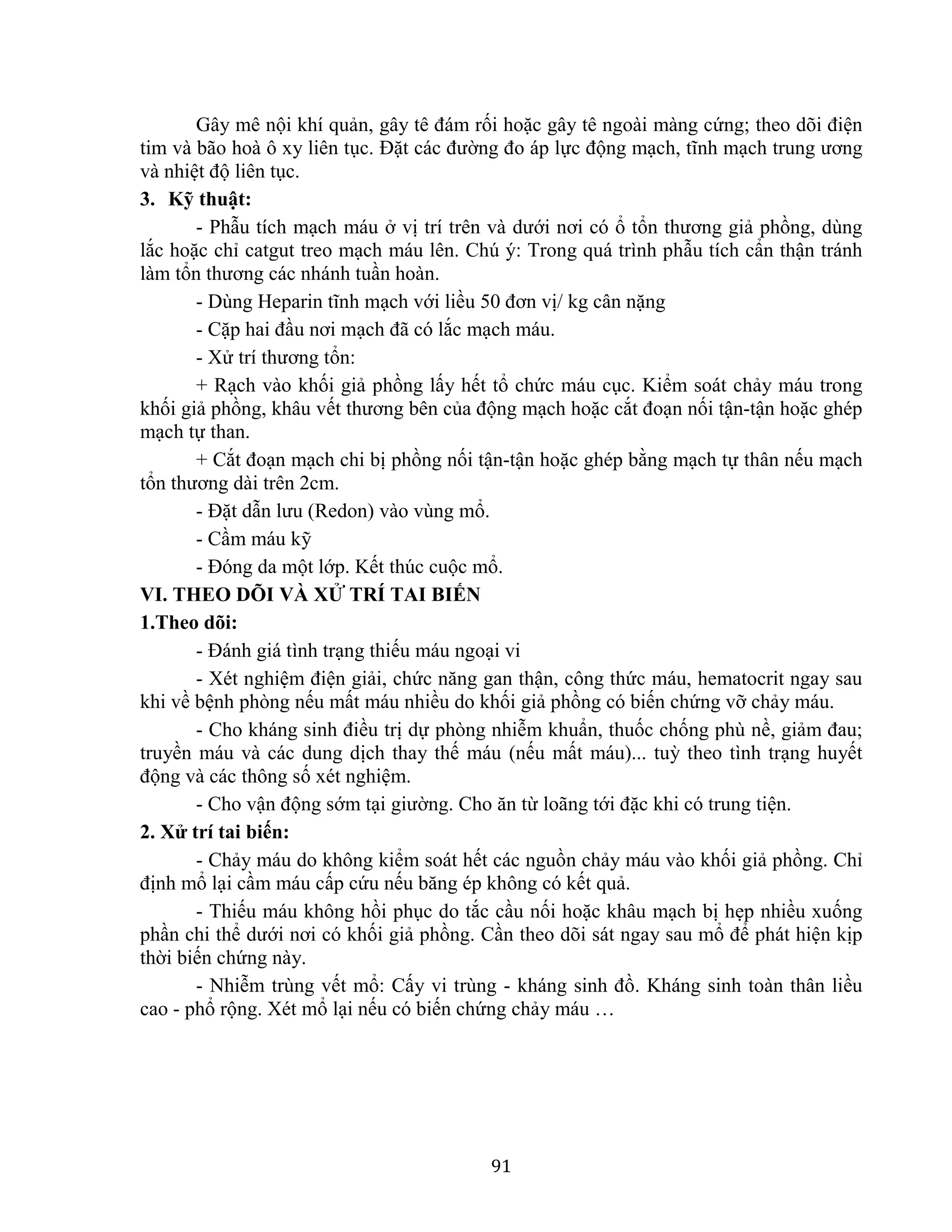 91
Gây mê nội khí quản, gây tê đám rối hoặc gây tê ngoài màng cứng; theo dõi điện
tim và bão hoà ô xy liên tục. Đặt các đường đo áp lực động mạch, tĩnh mạch trung ương
và nhiệt độ liên tục.
3. Kỹ thuật:
- Phẫu tích mạch máu ở vị trí trên và dưới nơi có ổ tổn thương giả phồng, dùng
lắc hoặc chỉ catgut treo mạch máu lên. Chú ý: Trong quá trình phẫu tích cẩn thận tránh
làm tổn thương các nhánh tuần hoàn.
- Dùng Heparin tĩnh mạch với liều 50 đơn vị/ kg cân nặng
- Cặp hai đầu nơi mạch đã có lắc mạch máu.
- Xử trí thương tổn:
+ Rạch vào khối giả phồng lấy hết tổ chức máu cục. Kiểm soát chảy máu trong
khối giả phồng, khâu vết thương bên của động mạch hoặc cắt đoạn nối tận-tận hoặc ghép
mạch tự than.
+ Cắt đoạn mạch chi bị phồng nối tận-tận hoặc ghép bằng mạch tự thân nếu mạch
tổn thương dài trên 2cm.
- Đặt dẫn lưu (Redon) vào vùng mổ.
- Cầm máu kỹ
- Đóng da một lớp. Kết thúc cuộc mổ.
VI. THEO DÕI VÀ XỬ TRÍ TAI BIẾN
1.Theo dõi:
- Đánh giá tình trạng thiếu máu ngoại vi
- Xét nghiệm điện giải, chức năng gan thận, công thức máu, hematocrit ngay sau
khi về bệnh phòng nếu mất máu nhiều do khối giả phồng có biến chứng vỡ chảy máu.
- Cho kháng sinh điều trị dự phòng nhiễm khuẩn, thuốc chống phù nề, giảm đau;
truyền máu và các dung dịch thay thế máu (nếu mất máu)... tuỳ theo tình trạng huyết
động và các thông số xét nghiệm.
- Cho vận động sớm tại giường. Cho ăn từ loãng tới đặc khi có trung tiện.
2. Xử trí tai biến:
- Chảy máu do không kiểm soát hết các nguồn chảy máu vào khối giả phồng. Chỉ
định mổ lại cầm máu cấp cứu nếu băng ép không có kết quả.
- Thiếu máu không hồi phục do tắc cầu nối hoặc khâu mạch bị hẹp nhiều xuống
phần chi thể dưới nơi có khối giả phồng. Cần theo dõi sát ngay sau mổ để phát hiện kịp
thời biến chứng này.
- Nhiễm trùng vết mổ: Cấy vi trùng - kháng sinh đồ. Kháng sinh toàn thân liều
cao - phổ rộng. Xét mổ lại nếu có biến chứng chảy máu …
 
