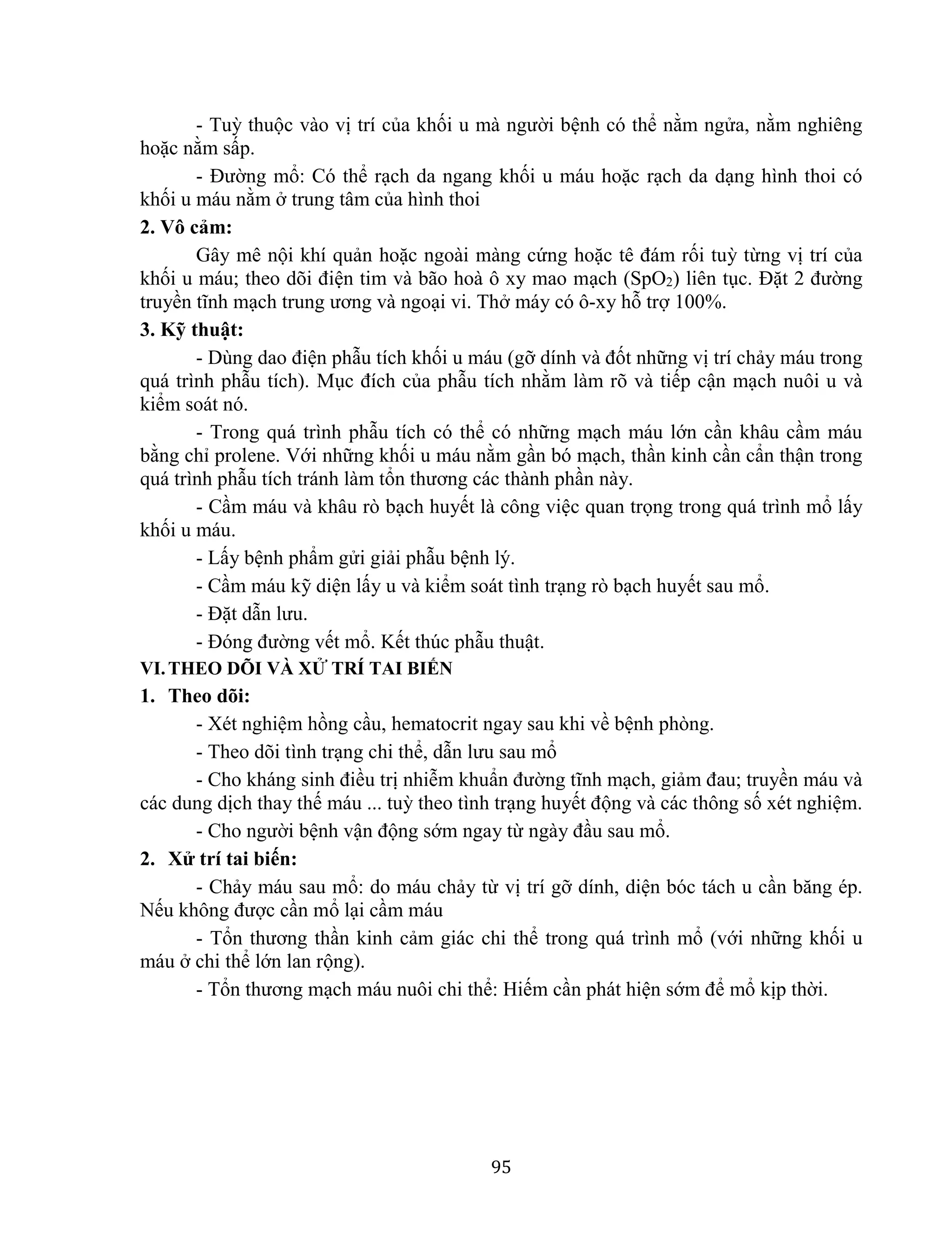 95
- Tuỳ thuộc vào vị trí của khối u mà người bệnh có thể nằm ngửa, nằm nghiêng
hoặc nằm sấp.
- Đường mổ: Có thể rạch da ngang khối u máu hoặc rạch da dạng hình thoi có
khối u máu nằm ở trung tâm của hình thoi
2. Vô cảm:
Gây mê nội khí quản hoặc ngoài màng cứng hoặc tê đám rối tuỳ từng vị trí của
khối u máu; theo dõi điện tim và bão hoà ô xy mao mạch (SpO2) liên tục. Đặt 2 đường
truyền tĩnh mạch trung ương và ngoại vi. Thở máy có ô-xy hỗ trợ 100%.
3. Kỹ thuật:
- Dùng dao điện phẫu tích khối u máu (gỡ dính và đốt những vị trí chảy máu trong
quá trình phẫu tích). Mục đích của phẫu tích nhằm làm rõ và tiếp cận mạch nuôi u và
kiểm soát nó.
- Trong quá trình phẫu tích có thể có những mạch máu lớn cần khâu cầm máu
bằng chỉ prolene. Với những khối u máu nằm gần bó mạch, thần kinh cần cẩn thận trong
quá trình phẫu tích tránh làm tổn thương các thành phần này.
- Cầm máu và khâu rò bạch huyết là công việc quan trọng trong quá trình mổ lấy
khối u máu.
- Lấy bệnh phẩm gửi giải phẫu bệnh lý.
- Cầm máu kỹ diện lấy u và kiểm soát tình trạng rò bạch huyết sau mổ.
- Đặt dẫn lưu.
- Đóng đường vết mổ. Kết thúc phẫu thuật.
VI.THEO DÕI VÀ XỬ TRÍ TAI BIẾN
1. Theo dõi:
- Xét nghiệm hồng cầu, hematocrit ngay sau khi về bệnh phòng.
- Theo dõi tình trạng chi thể, dẫn lưu sau mổ
- Cho kháng sinh điều trị nhiễm khuẩn đường tĩnh mạch, giảm đau; truyền máu và
các dung dịch thay thế máu ... tuỳ theo tình trạng huyết động và các thông số xét nghiệm.
- Cho người bệnh vận động sớm ngay từ ngày đầu sau mổ.
2. Xử trí tai biến:
- Chảy máu sau mổ: do máu chảy từ vị trí gỡ dính, diện bóc tách u cần băng ép.
Nếu không được cần mổ lại cầm máu
- Tổn thương thần kinh cảm giác chi thể trong quá trình mổ (với những khối u
máu ở chi thể lớn lan rộng).
- Tổn thương mạch máu nuôi chi thể: Hiếm cần phát hiện sớm để mổ kịp thời.
 