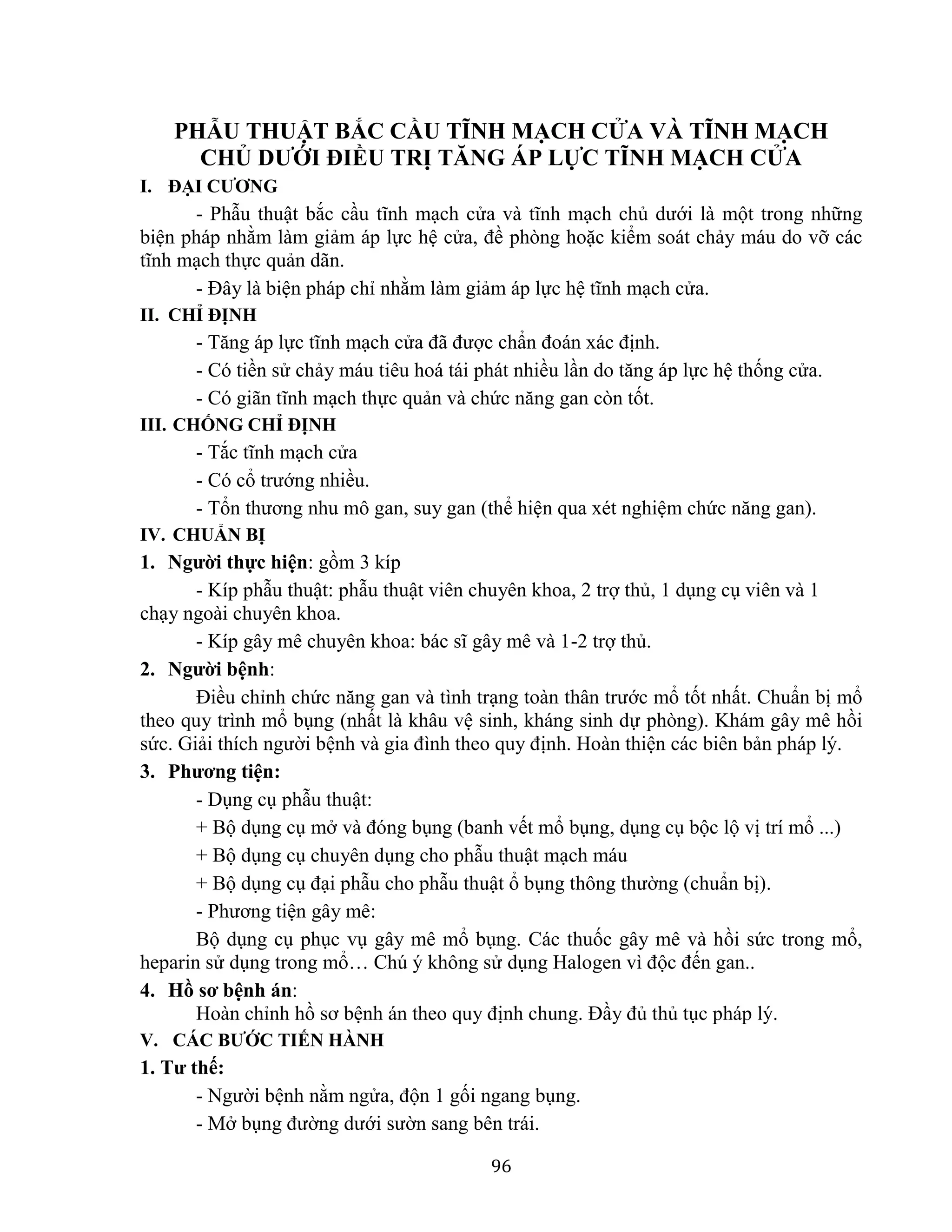 96
PHẪU THUẬT BẮC CẦU TĨNH MẠCH CỬA VÀ TĨNH MẠCH
CHỦ DƯỚI ĐIỀU TRỊ TĂNG ÁP LỰC TĨNH MẠCH CỬA
I. ĐẠI CƯƠNG
- Phẫu thuật bắc cầu tĩnh mạch cửa và tĩnh mạch chủ dưới là một trong những
biện pháp nhằm làm giảm áp lực hệ cửa, đề phòng hoặc kiểm soát chảy máu do vỡ các
tĩnh mạch thực quản dãn.
- Đây là biện pháp chỉ nhằm làm giảm áp lực hệ tĩnh mạch cửa.
II. CHỈ ĐỊNH
- Tăng áp lực tĩnh mạch cửa đã được chẩn đoán xác định.
- Có tiền sử chảy máu tiêu hoá tái phát nhiều lần do tăng áp lực hệ thống cửa.
- Có giãn tĩnh mạch thực quản và chức năng gan còn tốt.
III. CHỐNG CHỈ ĐỊNH
- Tắc tĩnh mạch cửa
- Có cổ trướng nhiều.
- Tổn thương nhu mô gan, suy gan (thể hiện qua xét nghiệm chức năng gan).
IV. CHUẨN BỊ
1. Người thực hiện: gồm 3 kíp
- Kíp phẫu thuật: phẫu thuật viên chuyên khoa, 2 trợ thủ, 1 dụng cụ viên và 1
chạy ngoài chuyên khoa.
- Kíp gây mê chuyên khoa: bác sĩ gây mê và 1-2 trợ thủ.
2. Người bệnh:
Điều chỉnh chức năng gan và tình trạng toàn thân trước mổ tốt nhất. Chuẩn bị mổ
theo quy trình mổ bụng (nhất là khâu vệ sinh, kháng sinh dự phòng). Khám gây mê hồi
sức. Giải thích người bệnh và gia đình theo quy định. Hoàn thiện các biên bản pháp lý.
3. Phương tiện:
- Dụng cụ phẫu thuật:
+ Bộ dụng cụ mở và đóng bụng (banh vết mổ bụng, dụng cụ bộc lộ vị trí mổ ...)
+ Bộ dụng cụ chuyên dụng cho phẫu thuật mạch máu
+ Bộ dụng cụ đại phẫu cho phẫu thuật ổ bụng thông thường (chuẩn bị).
- Phương tiện gây mê:
Bộ dụng cụ phục vụ gây mê mổ bụng. Các thuốc gây mê và hồi sức trong mổ,
heparin sử dụng trong mổ… Chú ý không sử dụng Halogen vì độc đến gan..
4. Hồ sơ bệnh án:
Hoàn chỉnh hồ sơ bệnh án theo quy định chung. Đầy đủ thủ tục pháp lý.
V. CÁC BƯỚC TIẾN HÀNH
1. Tư thế:
- Người bệnh nằm ngửa, độn 1 gối ngang bụng.
- Mở bụng đường dưới sườn sang bên trái.
 