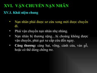 Nạn nhân phải được sơ cứu xong mới được chuyển đi. Phải vận chuyển nạn nhân nhẹ nhàng. Nạn nhân bị thương nặng…bị choáng không được vận chuyển, phải gọi xe cấp cứu đến ngay. Cáng thương:  cáng bạt, võng, cánh cửa, ván gỗ, hoặc có thể dùng chõng tre. XV.1. Khái niệm chung XVI.  VẬN CHUYỂN NẠN NHÂN   