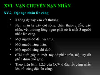 Không đặt tay vào vết thương. Nạn nhân bị gãy cột sống, chấn thương đầu, gãy chân, vết thương lồng ngực phải có ít nhất 3 người nhấc lên cáng. Một người đỡ đầu và lưng. Một người nâng thân. Một người nâng chi dưới. (Chi dưới gẫy thì một  tay đỡ phần trên, một tay đỡ phần dưới chỗ gãy). Theo hiệu lệnh 1,2,3 của CCV ở đầu rồi cùng nhấc lên, rồi cùng đặt lên cáng. XV.2.  Đặt nạn nhân lên cáng XVI.  VẬN CHUYỂN NẠN NHÂN   