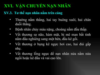Thường nằm thẳng, hai tay buông xuôi, hai chân duỗi thẳng. Bệnh nhân chảy máu nặng, choáng nằm đầu thấp. Vết thương sọ não, hàm mặt, bị mê man bất tỉnh nằm đầu nghiêng sang một bên, đầu kê gối. Vết thương ở bụng kê ngực hơi cao, hai đùi gấp nhẹ. Vết thương lồng ngực để nạn nhân nửa nằm nửa ngồi hoặc kê đầu và vai cao lên. XV.3.  Tư thế nạn nhân nằm trên cáng XVI.  VẬN CHUYỂN NẠN NHÂN   