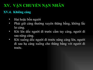 Hai hoặc bốn người Phải giữ cáng thường xuyên thăng bằng, không lắc lư cáng. Khi lên dốc người đi trước cầm tay cáng, người đi sau nâng cáng. Khi xuống dốc người đi trước nâng cáng lên, người đi sau hạ cáng xuống cho thăng bằng với người đi trước. XV.4.  Khiêng cáng XV.  VẬN CHUYỂN NẠN NHÂN   