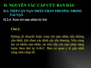 II. NGUYÊN TẮC CẤP CỨU BAN ĐẦU   II.2. TIẾP CẬN NẠN NHÂN CHẤN THƯƠNG TRONG TAI NẠN II.2.4. Xem xét nạn nhân kỳ hai Không di chuyển hoặc xoay trở nạn nhân nếu không cần thiết, khi chưa xác định các tổn thương. Nếu cùng lúc có nhiều nạn nhân, ưu tiên cấp cứu nạn nhân nặng trước theo thứ tự A-B-C. Báo cơ quan y tế gần nhất càng sớm càng tốt Chú ý:   