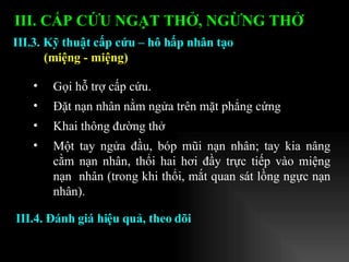 Gọi hỗ trợ cấp cứu. Đặt nạn nhân nằm ngửa trên mặt phẳng cứng Khai thông đường thở Một tay ngửa đầu, bóp mũi nạn nhân; tay kia nâng cằm nạn nhân, thổi hai hơi đầy trực tiếp vào miệng nạn  nhân (trong khi thổi, mắt quan sát lồng ngực nạn nhân).  III.3. Kỹ thuật cấp cứu – hô hấp nhân tạo (miệng - miệng) III. CẤP CỨU NGẠT THỞ, NGỪNG THỞ   III.4. Đánh giá hiệu quả, theo dõi 