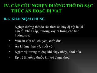 Nghẹn đường thở do sặc thức ăn hay dị vật là tai nạn tối khẩn cấp, thường xảy ra trong các tình huống sau: Vừa ăn vừa nói chuyện, cười đùa. Ăn không nhai kỹ, nuốt vội. Ngậm vật trong miệng khi chạy nhảy, chơi đùa. Ép trẻ ăn uống thuốc khi trẻ đang khóc.  II.1.  KHÁI NIỆM CHUNG   IV. CẤP CỨU NGHẸN ĐƯỜNG THỞ DO SẶC THỨC ĂN HOẶC DỊ VẬT   