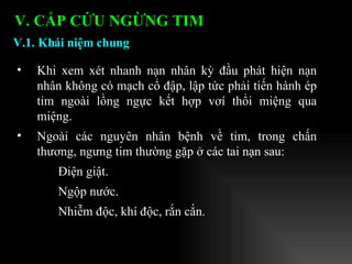 Khi xem xét nhanh nạn nhân kỳ đầu phát hiện nạn nhân không có mạch cổ đập, lập tức phải tiến hành ép tim ngoài lồng ngực kết hợp vơí thổi miệng qua miệng. Ngoài các nguyên nhân bệnh về tim, trong chấn thương, ngưng tim thường gặp ở các tai nạn sau: Điện giật. Ngộp nước. Nhiễm độc, khí độc, rắn cắn. V.1. Khái niệm chung V. CẤP CỨU NGỪNG TIM 