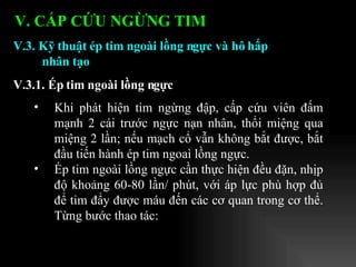 Khi phát hiện tim ngừng đập, cấp cứu viên đấm mạnh 2 cái trước ngực nạn nhân, thổi miệng qua miệng 2 lần; nếu mạch cổ vẫn không bắt được, bắt đầu tiến hành ép tim ngoaì lồng ngực. Ép tim ngoài lồng ngực cần thực hiện đều đặn, nhịp độ khoảng 60-80 lần/ phút, với áp lực phù hợp đủ để tim đẩy được máu đến các cơ quan trong cơ thể. Từng bước thao tác: V.3. Kỹ thuật ép tim ngoài lồng ngực và hô hấp nhân tạo V.3.1. Ép tim ngoài lồng ngực   V. CẤP CỨU NGỪNG TIM 