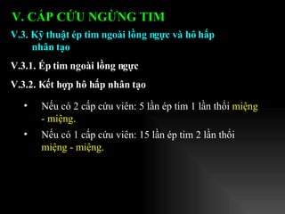 Nếu có 2 cấp cứu viên: 5 lần ép tim 1 lần thổi  miệng - miệng . Nếu có 1 cấp cứu viên: 15 lần ép tim 2 lần thổi  miệng - miệng . V.3. Kỹ thuật ép tim ngoài lồng ngực và hô hấp nhân tạo V.3.1. Ép tim ngoài lồng ngực V.3.2. Kết hợp hô hấp nhân tạo V. CẤP CỨU NGỪNG TIM 