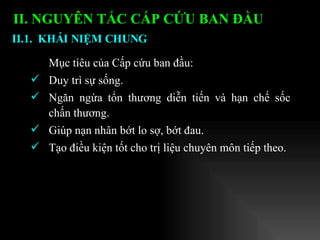 II. NGUYÊN TẮC CẤP CỨU BAN ĐẦU   Mục tiêu của Cấp cứu ban đầu: Duy trì sự sống. Ngăn ngừa tổn thương diễn tiến và hạn chế sốc chấn thương. Giúp nạn nhân bớt lo sợ, bớt đau. Tạo điều kiện tốt cho trị liệu chuyên môn tiếp theo. II.1.  KHÁI NIỆM CHUNG   