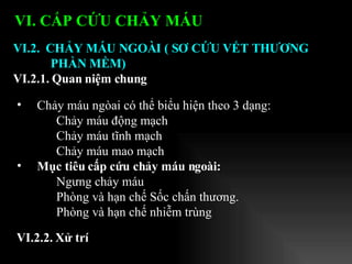 Chảy máu ngòai có thể biểu hiện theo 3 dạng: Chảy máu động mạch  Chảy máu tĩnh mạch  Chảy máu mao mạch Mục tiêu cấp cứu chảy máu ngoài: Ngưng chảy máu Phòng và hạn chế Sốc chấn thương. Phòng và hạn chế nhiễm trùng VI.2.  CHẢY MÁU NGOÀI ( SƠ CỨU VẾT THƯƠNG PHẦN MỀM) VI.2.1. Quan niệm chung VI. CẤP CỨU CHẢY MÁU   VI.2.2. Xử trí 