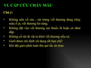 Không nên cố rửa , sát trùng vết thương đang chảy máu ồ ạt, vết thương hở rộng. Không đặt vào vết thương sợi thuốc lá hoặc cỏ nhai dập. Không cố rút dị vật ra khỏi vết thương nếu có. Garô đươc chỉ dịnh xữ dụng rất hạn chế!  Khi đặt garo phải tuân thủ qui tắc an tòan Chú ý:   VI. CẤP CỨU CHẢY MÁU   