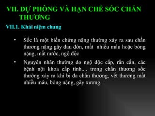 Sốc là một biến chứng nặng thường xảy ra sau chấn thương nặng gây đau đớn, mất  nhiều máu hoặc bỏng nặng, mất nước, ngộ độc Nguyên nhân   thường do ngộ độc cấp, rắn cắn, các bệnh nội khoa cấp tính.... trong chấn thương sốc thường xảy ra khi bị đa chấn thương, vết thương mất nhiều máu, bỏng nặng, gãy xương. VII.1. Khái niệm chung VII. DỰ PHÒNG VÀ HẠN CHẾ SỐC CHẤN THƯƠNG   