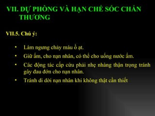 Làm ngưng chảy máu ồ ạt. Giữ ấm, cho nạn nhân, có thể cho uống nước ấm. Các động tác cấp cứu phải nhẹ nhàng thận trọng tránh gây đau đớn cho nạn nhân. Tránh di dời nạn nhân khi không thật cần thiết VII.5. Chú ý: VII. DỰ PHÒNG VÀ HẠN CHẾ SỐC CHẤN THƯƠNG   