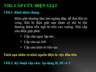 Điện giật thường làm tim ngừng đập, dễ đưa đến tử vong. Khi bị điện giật nạn nhân có thể bị tổn thương thêm nếu ngã từ trên cao xuống. Nên cấp cứu điện giật phải: Cấp cứu ngay lập tức. Cấp cứu tại chỗ  Cấp cứu kiên trì liên tục. VIII.1. Khái niệm chung VIII. CẤP CỨU ĐIỆN GIẬT   Tách nạn nhân ra khỏi nguồn điện là việc đầu tiên VIII.2. Kỹ thuật cấp cứu: Áp dụng II, III và V 