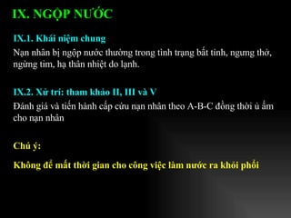 IX.1. Khái niệm chung Nạn nhân bị ngộp nước thường trong tình trạng bất tỉnh, ngưng thở, ngừng tim, hạ thân nhiệt do lạnh. IX.2. Xử trí: tham khảo II, III và V Đánh giá và tiến hành cấp cứu nạn nhân theo A-B-C đồng thời ủ ấm cho nạn nhân  Chú ý: Không để mất thời gian cho công việc làm nước ra khỏi phổi IX. NGỘP NƯỚC   