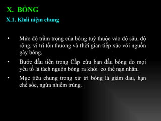 Mức độ trầm trọng của bỏng tuỳ thuộc vào độ sâu, độ rộng, vị trí tổn thương và thời gian tiếp xúc với nguồn gây bỏng.  Bước đầu tiên trong Cấp cứu ban đầu bỏng do mọi yếu tố là tách nguồn bỏng ra khỏi  cơ thể nạn nhân. Mục tiêu chung trong xử trí bỏng là giảm đau, hạn chế sốc, ngừa nhiễm trùng. X.1. Khái niệm chung   X.  BỎNG  