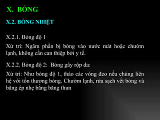 X.2.1. Bỏng độ 1 Xử trí: Ngâm phần bị bỏng vào nước mát hoặc chườm lạnh, không cần can thiệp bởi y tế. X.2. BỎNG NHIỆT   X.  BỎNG  X.2.2. Bỏng độ 2:  Bỏng gây rộp da: Xử trí: Như bỏng độ 1, tháo các vòng đeo nếu chúng liên hệ với tổn thương bỏng. Chườm lạnh, rửa sạch vết bỏng và băng ép nhẹ bằng băng thun 