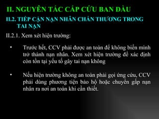 II. NGUYÊN TẮC CẤP CỨU BAN ĐẦU   Trước hết, CCV phải được an toàn để không biến mình trở thành nạn nhân. Xem xét hiện trường để xác định còn tồn tại yếu tố gây tai nạn không  Nếu hiện trường không an toàn phải gọi ứng cứu, CCV phải dùng phương tiện   bảo hộ   hoặc chuyển gấp nạn nhân ra nơi an toàn khi cần thiết. II.2.1. Xem xét hiện trường:  II.2. TIẾP CẬN NẠN NHÂN CHẤN THƯƠNG TRONG TAI NẠN 