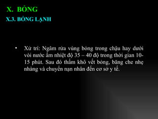 Xử trí: Ngâm rửa vùng bỏng trong chậu hay dưới vòi nước ấm nhiệt độ 35 – 40 độ trong thời gian 10-15 phút. Sau đó thấm khô vết bỏng, băng che nhẹ nhàng và chuyển nạn nhân đến cơ sở y tế. X.3. BỎNG LẠNH X.  BỎNG  